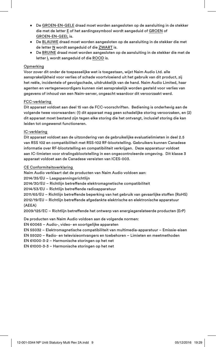• De GROEN-EN-GELE draad moet worden aangesloten op de aansluiting in de stekker die met de letter E of het aardingssymbool wordt aangeduid of GROEN of GROEN-EN-GEEL is. • De BLAUWE draad moet worden aangesloten op de aansluiting in de stekker die met de letter N wordt aangeduid of die ZWART is. • De BRUINE draad moet worden aangesloten op de aansluiting in de stekker die met de letter L wordt aangeduid of die ROOD is.Opmerking Voor zover dit onder de toepasselijke wet is toegestaan, wijst Naim Audio Ltd. alle aansprakelijkheid voor verlies of schade voortvloeiend uit het gebruik van dit product, zij het reële, incidentele of gevolgschade, uitdrukkelijk van de hand. Naim Audio Limited, haar agenten en vertegenwoordigers kunnen niet aansprakelijk worden gesteld voor verlies van gegevens of inhoud van een Naim-server, ongeacht waardoor dit veroorzaakt werd.FCC-verklaring Dit apparaat voldoet aan deel 15 van de FCC-voorschriften. Bediening is onderhevig aan de volgende twee voorwaarden: (1) dit apparaat mag geen schadelijke storing veroorzaken, en (2) dit apparaat moet bestand zijn tegen elke storing die het ontvangt, inclusief storing die kan leiden tot ongewenst functioneren.IC-verklaring Dit apparaat voldoet aan de uitzondering van de gebruikelijke evaluatielimieten in deel 2.5 van RSS 102 en compatibiliteit met RSS-102 RF-blootstelling. Gebruikers kunnen Canadese informatie over RF-blootstelling en compatibiliteit verkrijgen. Deze apparatuur voldoet aan IC-limieten voor stralingsblootstelling in een ongecontroleerde omgeving. Dit klasse 3 apparaat voldoet aan de Canadese vereisten van ICES-003.CE Conformiteitsverklaring Naim Audio verklaart dat de producten van Naim Audio voldoen aan: 2014/35/EU – Laagspanningsrichtlijn 2014/30/EU – Richtlijn betreende elektromagnetische compatibiliteit 2014/53/EU – Richtlijn betreende radioapparatuur 2011/65/EU – Richtlijn betreende beperking van het gebruik van gevaarlijke stoen (RoHS) 2012/19/EU – Richtlijn betreende afgedankte elektrische en elektronische apparatuur (AEEA) 2009/125/EC – Richtlijn betreende het ontwerp van energiegerelateerde producten (ErP) De producten van Naim Audio voldoen aan de volgende normen: EN 60065 – Audio-, video- en soortgelijke apparaten EN 55032 – Elektromagnetische compatibiliteit van multimedia-apparatuur – Emissie-eisen EN 55020 – Radio- en televisieontvangers en toebehoren – Limieten en meetmethoden EN 61000-3-2 – Harmonische storingen op het net EN 61000-3-3 – Harmonische storingen op het net12-001-0344 NP Uniti Statutory Multi Rev 2A.indd 9 05/12/2016 19:29