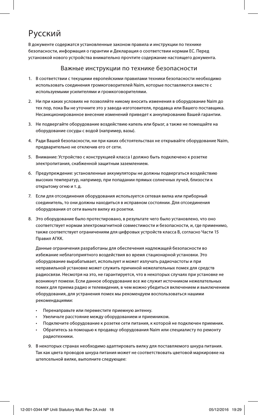 РусскийВ документе содержатся установленные законом правила и инструкции по технике безопасности, информация о гарантии и Декларация о соответствии нормам ЕС. Перед установкой нового устройства внимательно прочтите содержание настоящего документа.  Важные инструкции по технике безопасности1.   В соответствии с текущими европейскими правилами техники безопасности необходимо использовать соединения громкоговорителей Naim, которые поставляются вместе с используемыми усилителями и громкоговорителями.2.   Ни при каких условиях не позволяйте никому вносить изменения в оборудование Naim до тех пор, пока Вы не уточните это у завода-изготовителя, продавца или Вашего поставщика. Несанкционированное внесение изменений приведет к аннулированию Вашей гарантии.3.   Не подвергайте оборудование воздействию капель или брызг, а также не помещайте на оборудование сосуды с водой (например, вазы).4.   Ради Вашей безопасности, ни при каких обстоятельствах не открывайте оборудование Naim, предварительно не отключив его от сети.5.   Внимание: Устройство с конструкцией класса I должно быть подключено к розетке электропитания, снабженной защитным заземлением.6.   Предупреждение: установленные аккумуляторы не должны подвергаться воздействию высоких температур, например, при попадании прямых солнечных лучей, близости к открытому огню и т. д.7.   Если для отсоединения оборудования используется сетевая вилка или приборный соединитель, то они должны находиться в исправном состоянии. Для отсоединения оборудования от сети выньте вилку из розетки.8.   Это оборудование было протестировано, в результате чего было установлено, что оно соответствует нормам электромагнитной совместимости и безопасности, и, где применимо, также соответствует ограничениям для цифровых устройств класса В, согласно Части 15 Правил АГКК.   Данные ограничения разработаны для обеспечения надлежащей безопасности во избежание неблагоприятного воздействия во время стационарной установки. Это оборудование вырабатывает, использует и может излучать радиочастоты и при неправильной установке может служить причиной нежелательных помех для средств радиосвязи. Несмотря на это, не гарантируется, что в некоторых случаях при установке не возникнут помехи. Если данное оборудование все же служит источником нежелательных помех для приема радио и телевидения, в чем можно убедиться включением и выключением оборудования, для устранения помех мы рекомендуем воспользоваться нашими рекомендациями:  •  Перенаправьте или переместите приемную антенну.     •  Увеличьте расстояние между оборудованием и приемником.     •  Подключите оборудование к розетке сети питания, к которой не подключен приемник.   •   Обратитесь за помощью к продавцу оборудования Naim или специалисту по ремонту радиотехники.9.   В некоторых странах необходимо адаптировать вилку для поставляемого шнура питания. Так как цвета проводов шнура питания может не соответствовать цветовой маркировке на штепсельной вилке, выполните следующее:12-001-0344 NP Uniti Statutory Multi Rev 2A.indd   18 05/12/2016   19:29