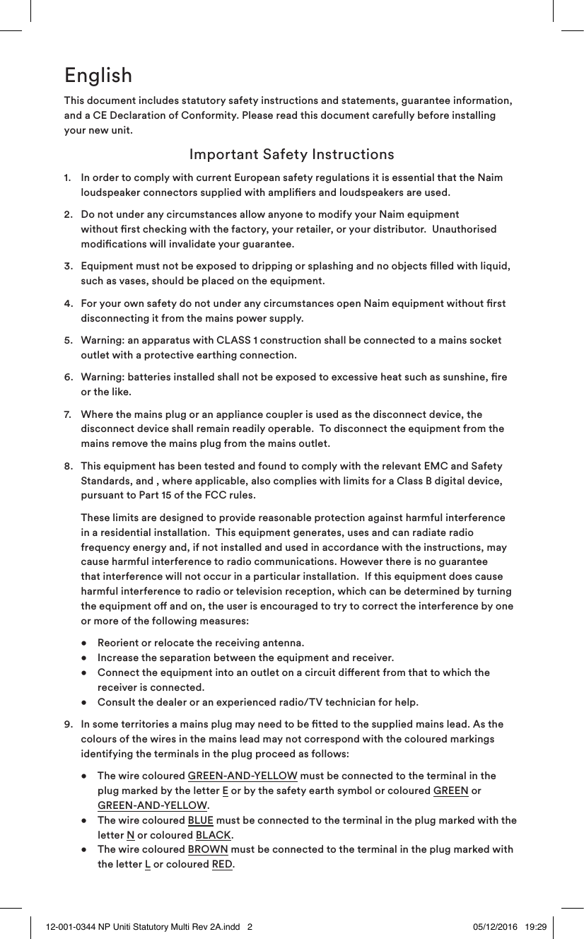 EnglishThis document includes statutory safety instructions and statements, guarantee information, and a CE Declaration of Conformity. Please read this document carefully before installing your new unit. Important Safety Instructions1.   In order to comply with current European safety regulations it is essential that the Naim loudspeaker connectors supplied with ampliers and loudspeakers are used.2.   Do not under any circumstances allow anyone to modify your Naim equipment without rst checking with the factory, your retailer, or your distributor.  Unauthorised modications will invalidate your guarantee.3.   Equipment must not be exposed to dripping or splashing and no objects lled with liquid, such as vases, should be placed on the equipment.4.   For your own safety do not under any circumstances open Naim equipment without rst disconnecting it from the mains power supply.5.   Warning: an apparatus with CLASS 1 construction shall be connected to a mains socket outlet with a protective earthing connection. 6.   Warning: batteries installed shall not be exposed to excessive heat such as sunshine, re or the like.7.   Where the mains plug or an appliance coupler is used as the disconnect device, the disconnect device shall remain readily operable.  To disconnect the equipment from the mains remove the mains plug from the mains outlet. 8.   This equipment has been tested and found to comply with the relevant EMC and Safety Standards, and , where applicable, also complies with limits for a Class B digital device, pursuant to Part 15 of the FCC rules.     These limits are designed to provide reasonable protection against harmful interference in a residential installation.  This equipment generates, uses and can radiate radio frequency energy and, if not installed and used in accordance with the instructions, may cause harmful interference to radio communications. However there is no guarantee that interference will not occur in a particular installation.  If this equipment does cause harmful interference to radio or television reception, which can be determined by turning the equipment o and on, the user is encouraged to try to correct the interference by one or more of the following measures:  •  Reorient or relocate the receiving antenna.     •  Increase the separation between the equipment and receiver.     •  Connect the equipment into an outlet on a circuit dierent from that to which the      receiver is connected.   •  Consult the dealer or an experienced radio/TV technician for help.9.   In some territories a mains plug may need to be tted to the supplied mains lead. As the colours of the wires in the mains lead may not correspond with the coloured markings identifying the terminals in the plug proceed as follows:   •  The wire coloured GREEN-AND-YELLOW must be connected to the terminal in the      plug marked by the letter E or by the safety earth symbol or coloured GREEN or      GREEN-AND-YELLOW.   •  The wire coloured BLUE must be connected to the terminal in the plug marked with the    letter N or coloured BLACK.    •  The wire coloured BROWN must be connected to the terminal in the plug marked with    the letter L or coloured RED.12-001-0344 NP Uniti Statutory Multi Rev 2A.indd   2 05/12/2016   19:29