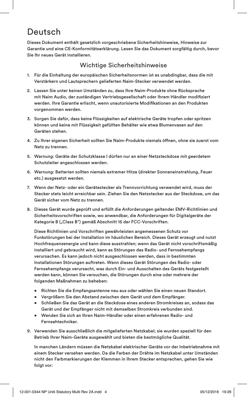DeutschDieses Dokument enthält gesetzlich vorgeschriebene Sicherheitshinweise, Hinweise zur Garantie und eine CE-Konformitätserklärung. Lesen Sie das Dokument sorgfältig durch, bevor Sie Ihr neues Gerät installieren. Wichtige Sicherheitshinweise1.   Für die Einhaltung der europäischen Sicherheitsnormen ist es unabdingbar, dass die mit Verstärkern und Lautsprechern gelieferten Naim-Stecker verwendet werden.2.   Lassen Sie unter keinen Umständen zu, dass Ihre Naim-Produkte ohne Rücksprache mit Naim Audio, der zuständigen Vertriebsgesellschaft oder Ihrem Händler modiziert werden. Ihre Garantie erlischt, wenn unautorisierte Modikationen an den Produkten vorgenommen werden.3.   Sorgen Sie dafür, dass keine Flüssigkeiten auf elektrische Geräte tropfen oder spritzen können und keine mit Flüssigkeit gefüllten Behälter wie etwa Blumenvasen auf den Geräten stehen. 4.   Zu Ihrer eigenen Sicherheit sollten Sie Naim-Produkte niemals önen, ohne sie zuerst vom Netz zu trennen.5.   Warnung: Geräte der Schutzklasse I dürfen nur an einer Netzsteckdose mit geerdetem Schutzleiter angeschlossen werden. 6.   Warnung: Batterien sollten niemals extremer Hitze (direkter Sonneneinstrahlung, Feuer etc.) ausgesetzt werden.7.   Wenn der Netz- oder ein Gerätestecker als Trennvorrichtung verwendet wird, muss der Stecker stets leicht erreichbar sein. Ziehen Sie den Netzstecker aus der Steckdose, um das Gerät sicher vom Netz zu trennen. 8.   Dieses Gerät wurde geprüft und erfüllt die Anforderungen geltender EMV-Richtlinien und Sicherheitsvorschriften sowie, wo anwendbar, die Anforderungen für Digitalgeräte der Kategorie B („Class B“) gemäß Abschnitt 15 der FCC-Vorschriften.     Diese Richtlinien und Vorschriften gewährleisten angemessenen Schutz vor Funkstörungen bei der Installation im häuslichen Bereich. Dieses Gerät erzeugt und nutzt Hochfrequenzenergie und kann diese ausstrahlen; wenn das Gerät nicht vorschriftsmäßig installiert und gebraucht wird, kann es Störungen des Radio- und Fernsehempfangs verursachen. Es kann jedoch nicht ausgeschlossen werden, dass in bestimmten Installationen Störungen auftreten. Wenn dieses Gerät Störungen des Radio- oder Fernsehempfangs verursacht, was durch Ein- und Ausschalten des Geräts festgestellt werden kann, können Sie versuchen, die Störungen durch eine oder mehrere der folgenden Maßnahmen zu beheben:  •  Richten Sie die Empfangsantenne neu aus oder wählen Sie einen neuen Standort.     •  Vergrößern Sie den Abstand zwischen dem Gerät und dem Empfänger.   •  Schließen Sie das Gerät an die Steckdose eines anderen Stromkreises an, sodass das      Gerät und der Empfänger nicht mit demselben Stromkreis verbunden sind.   •   Wenden Sie sich an Ihren Naim-Händler oder einen erfahrenen Radio- und Fernsehtechniker.9.   Verwenden Sie ausschließlich die mitgelieferten Netzkabel; sie wurden speziell für den Betrieb Ihrer Naim-Geräte ausgewählt und bieten die bestmögliche Qualität.   In manchen Ländern müssen die Netzkabel elektrischer Geräte vor der Inbetriebnahme mit einem Stecker versehen werden. Da die Farben der Drähte im Netzkabel unter Umständen nicht den Farbmarkierungen der Klemmen in Ihrem Stecker entsprechen, gehen Sie wie folgt vor: 12-001-0344 NP Uniti Statutory Multi Rev 2A.indd   4 05/12/2016   19:29