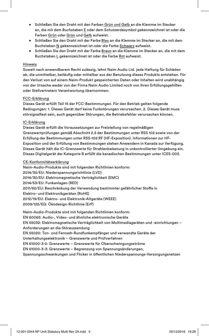    •  Schließen Sie den Draht mit den Farben Grün und Gelb an die Klemme im Stecker    an, die mit dem Buchstaben E oder dem Schutzerdesymbol gekennzeichnet ist oder die   Farben Grün oder Grün und Gelb aufweist.   •  Schließen Sie den Draht mit der Farbe Blau an die Klemme im Stecker an, die mit dem   Buchstaben N gekennzeichnet ist oder die Farbe Schwarz aufweist.  •  Schließen Sie den Draht mit der Farbe Braun an die Klemme im Stecker an, die mit dem   Buchstaben L gekennzeichnet ist oder die Farbe Rot aufweist.Hinweis Soweit nach anwendbarem Recht zulässig, lehnt Naim Audio Ltd. jede Haftung für Schäden ab, die unmittelbar, beiläug oder mittelbar aus der Benutzung dieses Produkts entstehen. Für den Verlust von auf einem Naim-Produkt gespeicherten Daten oder Inhalten wird unabhängig von der Ursache weder von der Firma Naim Audio Limited noch von ihren Erfüllungsgehilfen oder Stellvertretern Verantwortung übernommen.FCC-Erklärung  Dieses Gerät erfüllt Teil 15 der FCC-Bestimmungen. Für den Betrieb gelten folgende Bedingungen: 1. Dieses Gerät darf keine Funkstörungen verursachen. 2. Dieses Gerät muss störsignalfest sein, auch gegenüber Störungen, die Betriebsfehler verursachen können.IC-Erklärung  Dieses Gerät erfüllt die Voraussetzungen zur Freistellung von regelmäßigen Grenzwertprüfungen gemäß Abschnitt 2.5 der Bestimmungen unter RSS 102 sowie von der Erfüllung der Bestimmungen unter RSS-102 RF (HF-Exposition). Informationen zur HF-Exposition und der Erfüllung von Bestimmungen stehen Anwendern in Kanada zur Verfügung. Dieses Gerät hält die IC-Grenzwerte für Strahlenbelastung in unkontrollierter Umgebung ein. Dieses Digitalgerät der Kategorie B erfüllt die kanadischen Bestimmungen unter ICES-003.CE-Konformitätserklärung  Naim-Audio-Produkte sind mit folgenden Richtlinien konform:  2014/35/EU: Niederspannungsrichtlinie (LVD) 2014/30/EU: Elektromagnetische Verträglichkeit (EMC) 2014/53/EU: Funkanlagen (RED) 2011/65/EU: Beschränkung der Verwendung bestimmter gefährlicher Stoe in Elektro- und Elektronikgeräten (RoHS)  2012/19/EU: Elektro- und Elektronik-Altgeräte (WEEE)  2009/125/EG: Ökodesign-Richtlinie (ErP)  Naim-Audio-Produkte sind mit folgenden Richtlinien konform: EN 60065: Audio-, Video- und ähnliche elektronische Geräte  EN 55032: Elektromagnetische Verträglichkeit von Multimediageräten und -einrichtungen – Anforderungen an die Störaussendung   EN 55020: Ton- und Fernseh-Rundfunkempfänger und verwandte Geräte der Unterhaltungselektronik – Grenzwerte und Prüfverfahren EN 61000-3-2: Grenzwerte – Grenzwerte für Oberschwingungsströme EN 61000-3-3: Grenzwerte – Begrenzung von Spannungsänderungen, Spannungsschwankungen und Flicker in öentlichen Niederspannungs-Versorgungsnetzen12-001-0344 NP Uniti Statutory Multi Rev 2A.indd   5 05/12/2016   19:29
