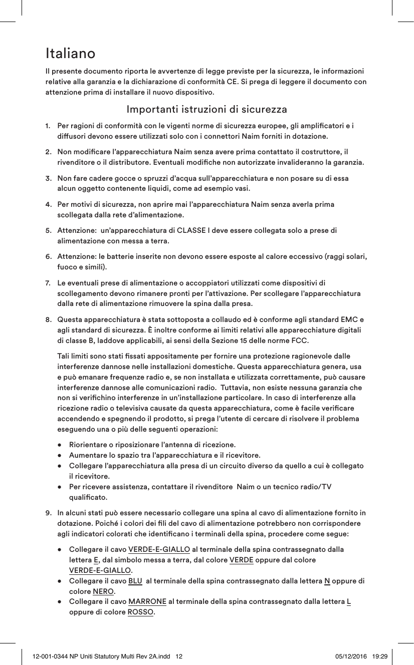 ItalianoIl presente documento riporta le avvertenze di legge previste per la sicurezza, le informazioni relative alla garanzia e la dichiarazione di conformità CE. Si prega di leggere il documento con attenzione prima di installare il nuovo dispositivo.  Importanti istruzioni di sicurezza1.   Per ragioni di conformità con le vigenti norme di sicurezza europee, gli amplicatori e i diusori devono essere utilizzati solo con i connettori Naim forniti in dotazione. 2.   Non modicare l’apparecchiatura Naim senza avere prima contattato il costruttore, il rivenditore o il distributore. Eventuali modiche non autorizzate invalideranno la garanzia. 3.   Non fare cadere gocce o spruzzi d’acqua sull’apparecchiatura e non posare su di essa alcun oggetto contenente liquidi, come ad esempio vasi.4.  Per motivi di sicurezza, non aprire mai l’apparecchiatura Naim senza averla prima scollegata dalla rete d’alimentazione. 5.   Attenzione:  un’apparecchiatura di CLASSE I deve essere collegata solo a prese di alimentazione con messa a terra.6.   Attenzione: le batterie inserite non devono essere esposte al calore eccessivo (raggi solari, fuoco e simili). 7.   Le eventuali prese di alimentazione o accoppiatori utilizzati come dispositivi di scollegamento devono rimanere pronti per l’attivazione. Per scollegare l’apparecchiatura dalla rete di alimentazione rimuovere la spina dalla presa.8.   Questa apparecchiatura è stata sottoposta a collaudo ed è conforme agli standard EMC e agli standard di sicurezza. È inoltre conforme ai limiti relativi alle apparecchiature digitali di classe B, laddove applicabili, ai sensi della Sezione 15 delle norme FCC.   Tali limiti sono stati ssati appositamente per fornire una protezione ragionevole dalle interferenze dannose nelle installazioni domestiche. Questa apparecchiatura genera, usa e può emanare frequenze radio e, se non installata e utilizzata correttamente, può causare interferenze dannose alle comunicazioni radio.  Tuttavia, non esiste nessuna garanzia che non si verichino interferenze in un’installazione particolare. In caso di interferenze alla ricezione radio o televisiva causate da questa apparecchiatura, come è facile vericare accendendo e spegnendo il prodotto, si prega l’utente di cercare di risolvere il problema eseguendo una o più delle seguenti operazioni:  •  Riorientare o riposizionare l’antenna di ricezione.     •  Aumentare lo spazio tra l’apparecchiatura e il ricevitore.     •  Collegare l’apparecchiatura alla presa di un circuito diverso da quello a cui è collegato    il ricevitore.   •   Per ricevere assistenza, contattare il rivenditore  Naim o un tecnico radio/TV qualicato.9.  In alcuni stati può essere necessario collegare una spina al cavo di alimentazione fornito in dotazione. Poiché i colori dei li del cavo di alimentazione potrebbero non corrispondere agli indicatori colorati che identicano i terminali della spina, procedere come segue:  •  Collegare il cavo VERDE-E-GIALLO al terminale della spina contrassegnato dalla     lettera E, dal simbolo messa a terra, dal colore VERDE oppure dal colore    VERDE-E-GIALLO.   •  Collegare il cavo BLU  al terminale della spina contrassegnato dalla lettera N oppure di    colore NERO.    •  Collegare il cavo MARRONE al terminale della spina contrassegnato dalla lettera L      oppure di colore ROSSO.12-001-0344 NP Uniti Statutory Multi Rev 2A.indd   12 05/12/2016   19:29