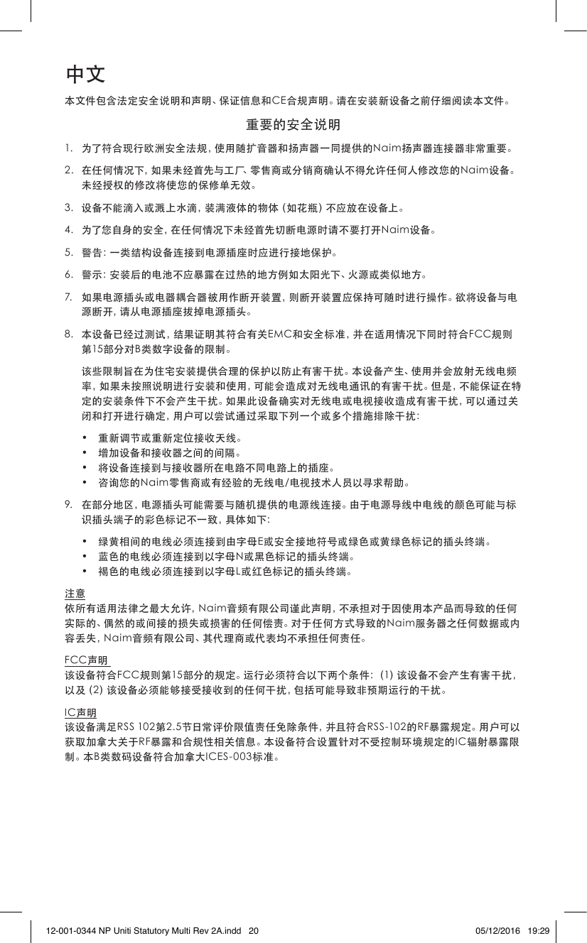 中文本文件包含法定安全说明和声明、保证信息和CE合规声明。请在安装新设备之前仔细阅读本文件。重要的安全说明1. 为了符合现行欧洲安全法规，使用随扩音器和扬声器一同提供的Naim扬声器连接器非常重要。2. 在任何情况下，如果未经首先与工厂、零售商或分销商确认不得允许任何人修改您的Naim设备。未经授权的修改将使您的保修单无效。3. 设备不能滴入或溅上水滴，装满液体的物体（如花瓶）不应放在设备上。4. 为了您自身的安全，在任何情况下未经首先切断电源时请不要打开Naim设备。5. 警告：一类结构设备连接到电源插座时应进行接地保护。6. 警示：安装后的电池不应暴露在过热的地方例如太阳光下、火源或类似地方。7. 如果电源插头或电器耦合器被用作断开装置，则断开装置应保持可随时进行操作。欲将设备与电源断开，请从电源插座拔掉电源插头。8. 本设备已经过测试，结果证明其符合有关EMC和安全标准，并在适用情况下同时符合FCC规则第15部分对B类数字设备的限制。 该些限制旨在为住宅安装提供合理的保护以防止有害干扰。本设备产生、使用并会放射无线电频率，如果未按照说明进行安装和使用，可能会造成对无线电通讯的有害干扰。但是，不能保证在特定的安装条件下不会产生干扰。如果此设备确实对无线电或电视接收造成有害干扰，可以通过关闭和打开进行确定，用户可以尝试通过采取下列一个或多个措施排除干扰： • 重新调节或重新定位接收天线。 • 增加设备和接收器之间的间隔。 • 将设备连接到与接收器所在电路不同电路上的插座。 • 咨询您的Naim零售商或有经验的无线电/电视技术人员以寻求帮助。9. 在部分地区，电源插头可能需要与随机提供的电源线连接。由于电源导线中电线的颜色可能与标识插头端子的彩色标记不一致，具体如下： • 绿黄相间的电线必须连接到由字母E或安全接地符号或绿色或黄绿色标记的插头终端。 • 蓝色的电线必须连接到以字母N或黑色标记的插头终端。 • 褐色的电线必须连接到以字母L或红色标记的插头终端。注意依所有适用法律之最大允许，Naim音频有限公司谨此声明，不承担对于因使用本产品而导致的任何实际的、偶然的或间接的损失或损害的任何偿责。对于任何方式导致的Naim服务器之任何数据或内容丢失，Naim音频有限公司、其代理商或代表均不承担任何责任。FCC声明该设备符合FCC规则第15部分的规定。运行必须符合以下两个条件：（1）该设备不会产生有害干扰，以及（2）该设备必须能够接受接收到的任何干扰，包括可能导致非预期运行的干扰。IC声明该设备满足RSS102第2.5节日常评价限值责任免除条件，并且符合RSS-102的RF暴露规定。用户可以获取加拿大关于RF暴露和合规性相关信息。本设备符合设置针对不受控制环境规定的IC辐射暴露限制。本B类数码设备符合加拿大ICES-003标准。12-001-0344 NP Uniti Statutory Multi Rev 2A.indd   20 05/12/2016   19:29