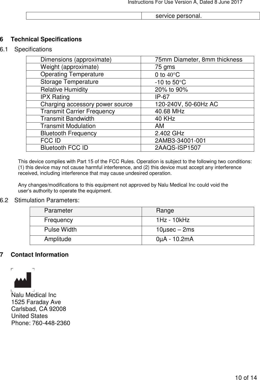 Instructions For Use Version A, Dated 8 June 2017  10 of 14  service personal.  6  Technical Specifications 6.1  Specifications Dimensions (approximate) 75mm Diameter, 8mm thickness Weight (approximate) 75 gms Operating Temperature 0 to C Storage Temperature -10 to 50C Relative Humidity 20% to 90% IPX Rating IP-67 Charging accessory power source 120-240V, 50-60Hz AC  Transmit Carrier Frequency 40.68 MHz Transmit Bandwidth 40 KHz Transmit Modulation AM Bluetooth Frequency 2.402 GHz FCC ID 2AMB3-34001-001 Bluetooth FCC ID 2AAQS-ISP1507  This device complies with Part 15 of the FCC Rules. Operation is subject to the following two conditions: (1) this device may not cause harmful interference, and (2) this device must accept any interference received, including interference that may cause undesired operation.  Any changes/modifications to this equipment not approved by Nalu Medical Inc could void the user’s authority to operate the equipment. 6.2  Stimulation Parameters: Parameter Range Frequency 1Hz - 10kHz Pulse Width 10µsec – 2ms Amplitude 0µA - 10.2mA 7  Contact Information   Nalu Medical Inc 1525 Faraday Ave Carlsbad, CA 92008 United States Phone: 760-448-2360  