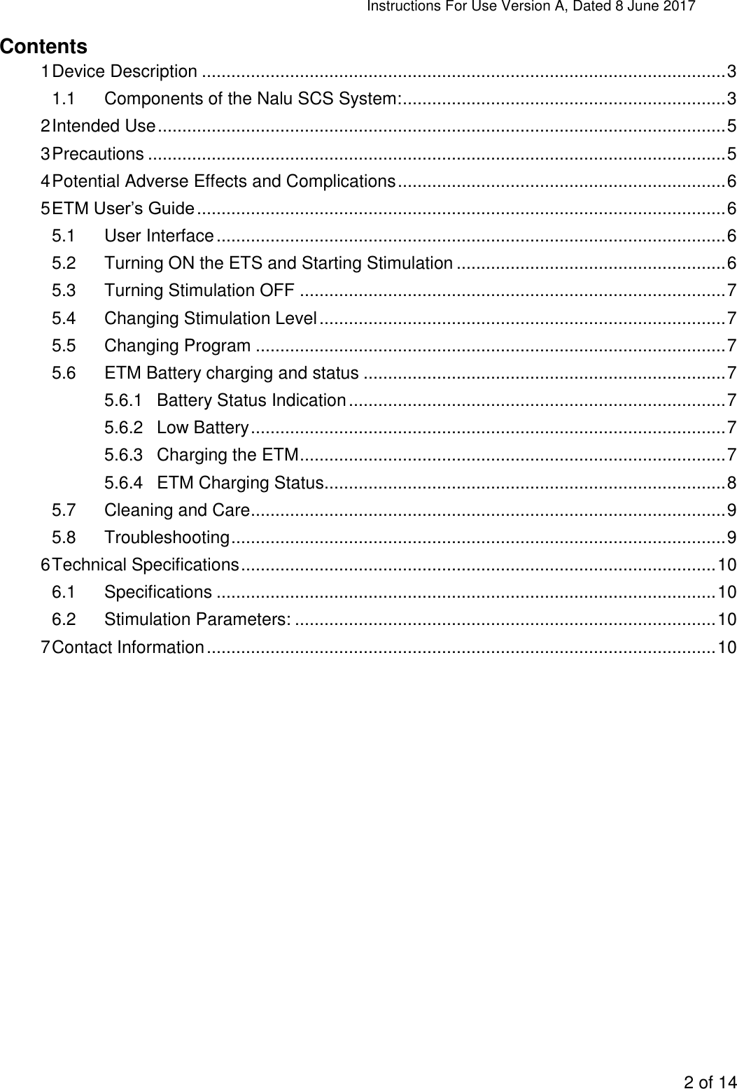 Instructions For Use Version A, Dated 8 June 2017  2 of 14  Contents 1 Device Description ........................................................................................................... 3 1.1 Components of the Nalu SCS System: .................................................................. 3 2 Intended Use .................................................................................................................... 5 3 Precautions ...................................................................................................................... 5 4 Potential Adverse Effects and Complications ................................................................... 6 5 ETM User’s Guide ............................................................................................................ 6 5.1 User Interface ........................................................................................................ 6 5.2 Turning ON the ETS and Starting Stimulation ....................................................... 6 5.3 Turning Stimulation OFF ....................................................................................... 7 5.4 Changing Stimulation Level ................................................................................... 7 5.5 Changing Program ................................................................................................ 7 5.6 ETM Battery charging and status .......................................................................... 7 5.6.1 Battery Status Indication ............................................................................. 7 5.6.2 Low Battery ................................................................................................. 7 5.6.3 Charging the ETM ....................................................................................... 7 5.6.4 ETM Charging Status.................................................................................. 8 5.7 Cleaning and Care ................................................................................................. 9 5.8 Troubleshooting ..................................................................................................... 9 6 Technical Specifications ................................................................................................. 10 6.1 Specifications ...................................................................................................... 10 6.2 Stimulation Parameters: ...................................................................................... 10 7 Contact Information ........................................................................................................ 10    