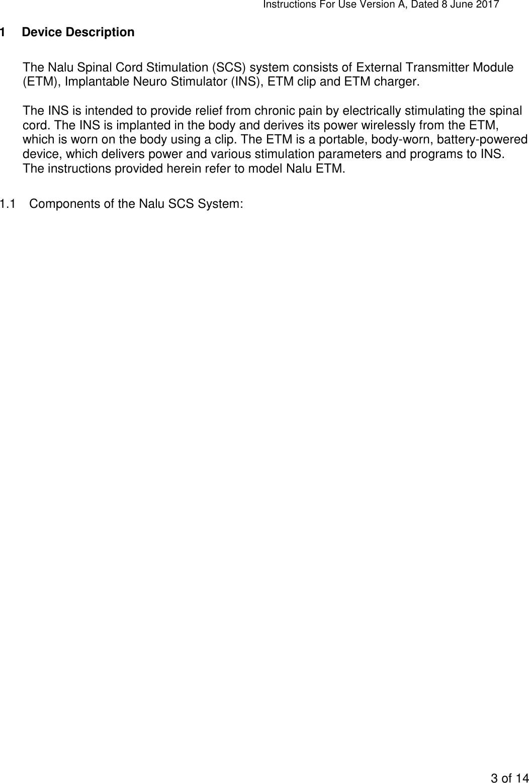 Instructions For Use Version A, Dated 8 June 2017  3 of 14  1  Device Description  The Nalu Spinal Cord Stimulation (SCS) system consists of External Transmitter Module (ETM), Implantable Neuro Stimulator (INS), ETM clip and ETM charger.   The INS is intended to provide relief from chronic pain by electrically stimulating the spinal cord. The INS is implanted in the body and derives its power wirelessly from the ETM, which is worn on the body using a clip. The ETM is a portable, body-worn, battery-powered device, which delivers power and various stimulation parameters and programs to INS. The instructions provided herein refer to model Nalu ETM.  1.1  Components of the Nalu SCS System: 