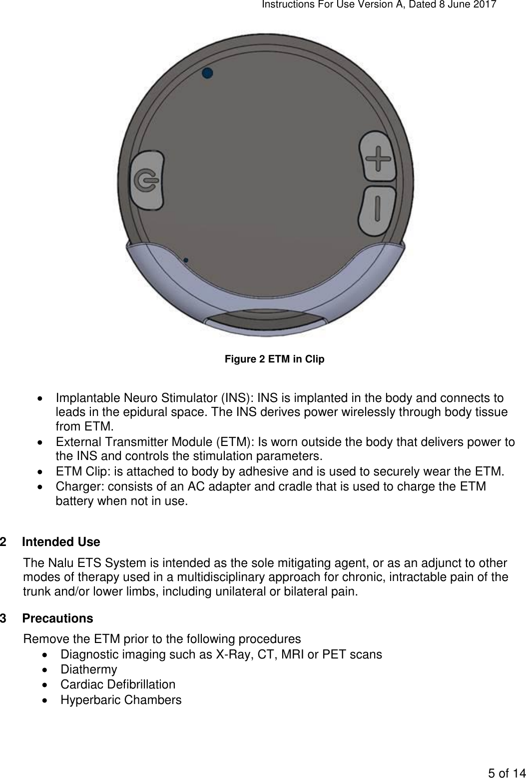 Instructions For Use Version A, Dated 8 June 2017  5 of 14   Figure 2 ETM in Clip      Implantable Neuro Stimulator (INS): INS is implanted in the body and connects to leads in the epidural space. The INS derives power wirelessly through body tissue from ETM.   External Transmitter Module (ETM): Is worn outside the body that delivers power to the INS and controls the stimulation parameters.   ETM Clip: is attached to body by adhesive and is used to securely wear the ETM.   Charger: consists of an AC adapter and cradle that is used to charge the ETM battery when not in use.  2  Intended Use The Nalu ETS System is intended as the sole mitigating agent, or as an adjunct to other modes of therapy used in a multidisciplinary approach for chronic, intractable pain of the trunk and/or lower limbs, including unilateral or bilateral pain. 3  Precautions Remove the ETM prior to the following procedures   Diagnostic imaging such as X-Ray, CT, MRI or PET scans   Diathermy   Cardiac Defibrillation   Hyperbaric Chambers 