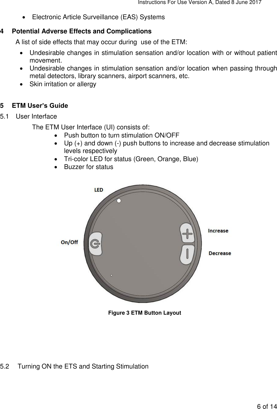 Instructions For Use Version A, Dated 8 June 2017  6 of 14    Electronic Article Surveillance (EAS) Systems 4  Potential Adverse Effects and Complications A list of side effects that may occur during  use of the ETM:   Undesirable changes in stimulation sensation and/or location with or without patient movement.   Undesirable changes in stimulation sensation and/or location when passing through metal detectors, library scanners, airport scanners, etc.   Skin irritation or allergy  5  ETM User’s Guide 5.1  User Interface The ETM User Interface (UI) consists of:   Push button to turn stimulation ON/OFF    Up (+) and down (-) push buttons to increase and decrease stimulation levels respectively   Tri-color LED for status (Green, Orange, Blue)   Buzzer for status    Figure 3 ETM Button Layout      5.2   Turning ON the ETS and Starting Stimulation 