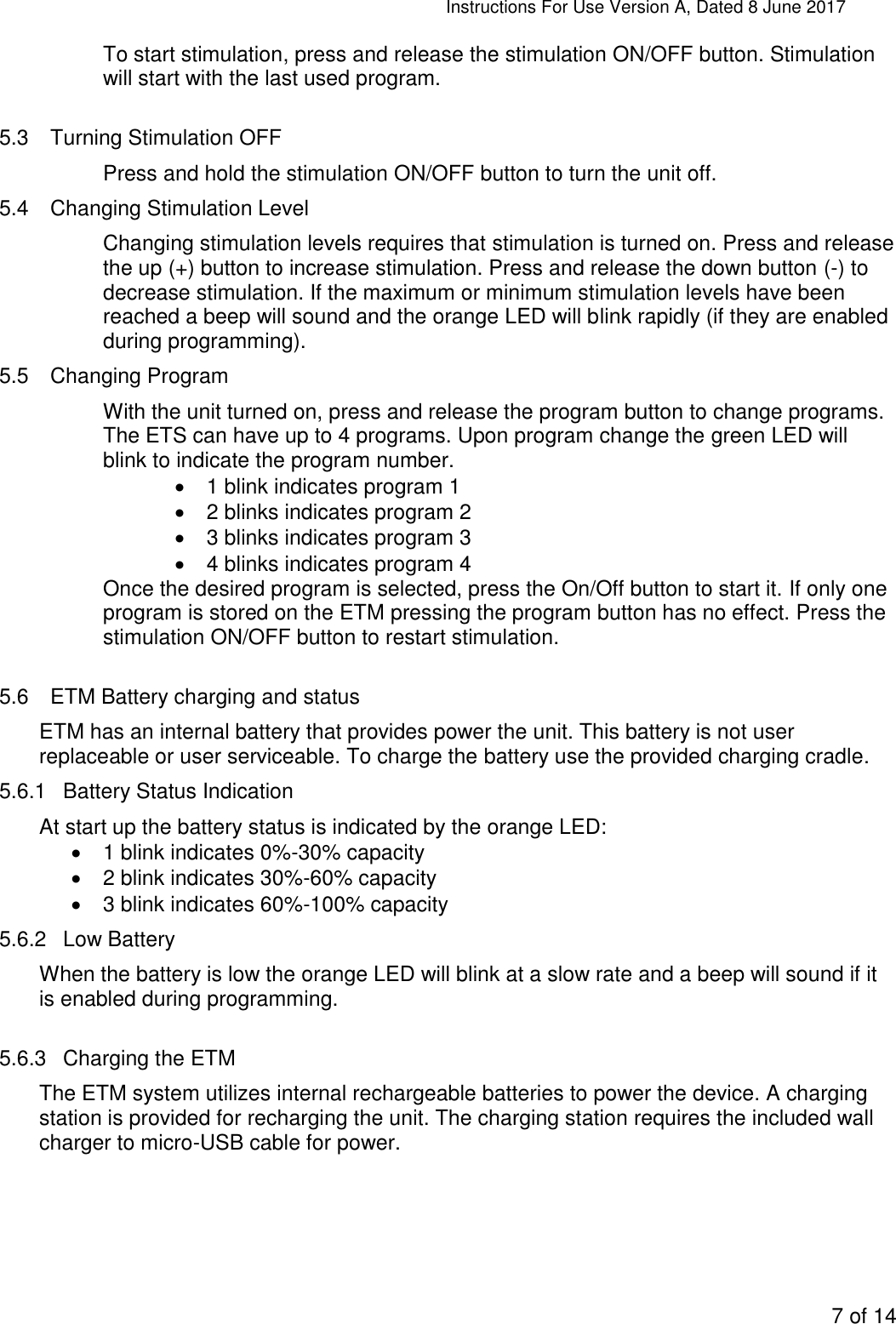 Instructions For Use Version A, Dated 8 June 2017  7 of 14  To start stimulation, press and release the stimulation ON/OFF button. Stimulation will start with the last used program.   5.3  Turning Stimulation OFF Press and hold the stimulation ON/OFF button to turn the unit off.  5.4  Changing Stimulation Level Changing stimulation levels requires that stimulation is turned on. Press and release the up (+) button to increase stimulation. Press and release the down button (-) to decrease stimulation. If the maximum or minimum stimulation levels have been reached a beep will sound and the orange LED will blink rapidly (if they are enabled during programming). 5.5  Changing Program With the unit turned on, press and release the program button to change programs. The ETS can have up to 4 programs. Upon program change the green LED will blink to indicate the program number.    1 blink indicates program 1   2 blinks indicates program 2   3 blinks indicates program 3   4 blinks indicates program 4 Once the desired program is selected, press the On/Off button to start it. If only one program is stored on the ETM pressing the program button has no effect. Press the stimulation ON/OFF button to restart stimulation.  5.6  ETM Battery charging and status ETM has an internal battery that provides power the unit. This battery is not user replaceable or user serviceable. To charge the battery use the provided charging cradle. 5.6.1  Battery Status Indication At start up the battery status is indicated by the orange LED:   1 blink indicates 0%-30% capacity   2 blink indicates 30%-60% capacity   3 blink indicates 60%-100% capacity 5.6.2  Low Battery When the battery is low the orange LED will blink at a slow rate and a beep will sound if it is enabled during programming.  5.6.3  Charging the ETM  The ETM system utilizes internal rechargeable batteries to power the device. A charging station is provided for recharging the unit. The charging station requires the included wall charger to micro-USB cable for power.  