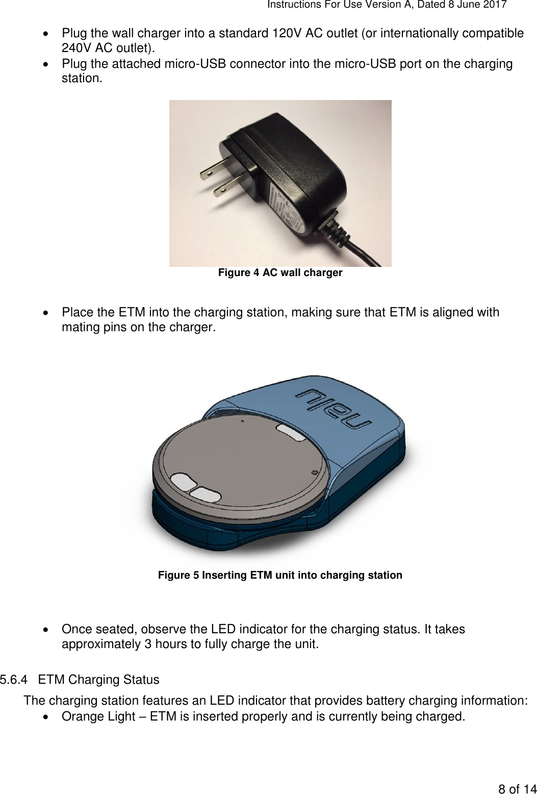 Instructions For Use Version A, Dated 8 June 2017  8 of 14    Plug the wall charger into a standard 120V AC outlet (or internationally compatible 240V AC outlet).   Plug the attached micro-USB connector into the micro-USB port on the charging station.   Figure 4 AC wall charger    Place the ETM into the charging station, making sure that ETM is aligned with mating pins on the charger.   Figure 5 Inserting ETM unit into charging station     Once seated, observe the LED indicator for the charging status. It takes approximately 3 hours to fully charge the unit.  5.6.4  ETM Charging Status The charging station features an LED indicator that provides battery charging information:   Orange Light – ETM is inserted properly and is currently being charged. 