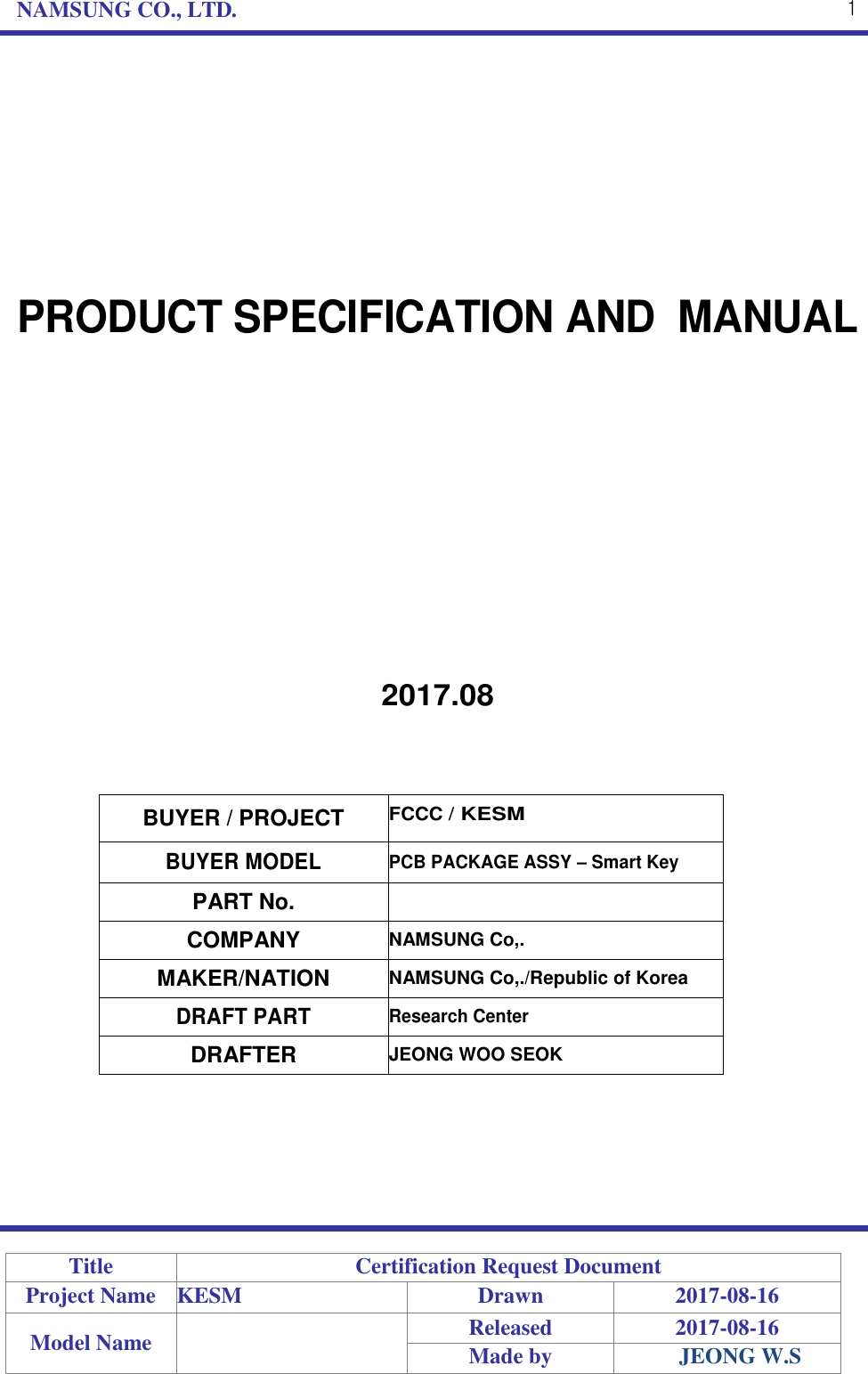 NAMSUNG CO., LTD. 1 PRODUCT SPECIFICATION AND  MANUAL 2017.08 BUYER / PROJECT FCCC / KESM BUYER MODEL PCB PACKAGE ASSY – Smart Key PART No. COMPANY NAMSUNG Co,. MAKER/NATION NAMSUNG Co,./Republic of Korea DRAFT PART Research Center DRAFTER JEONG WOO SEOK Title Certification Request Document Project Name KESM Drawn 2017-08-16 Model Name Released 2017-08-16 Made by JEONG W.S 
