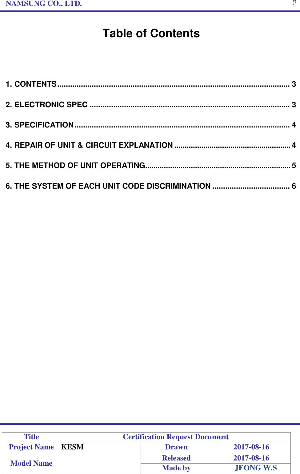 NAMSUNG CO., LTD. 2    Table of Contents    1. CONTENTS ............................................................................................................ 3 2. ELECTRONIC SPEC ............................................................................................. 3 3. SPECIFICATION .................................................................................................... 4 4. REPAIR OF UNIT &amp; CIRCUIT EXPLANATION ........................................................ 4 5. THE METHOD OF UNIT OPERATING ...................................................................... 5 6. THE SYSTEM OF EACH UNIT CODE DISCRIMINATION .................................... 6                                  Title Certification Request Document Project Name KESM Drawn 2017-08-16 Model Name  Released 2017-08-16 Made by JEONG W.S 