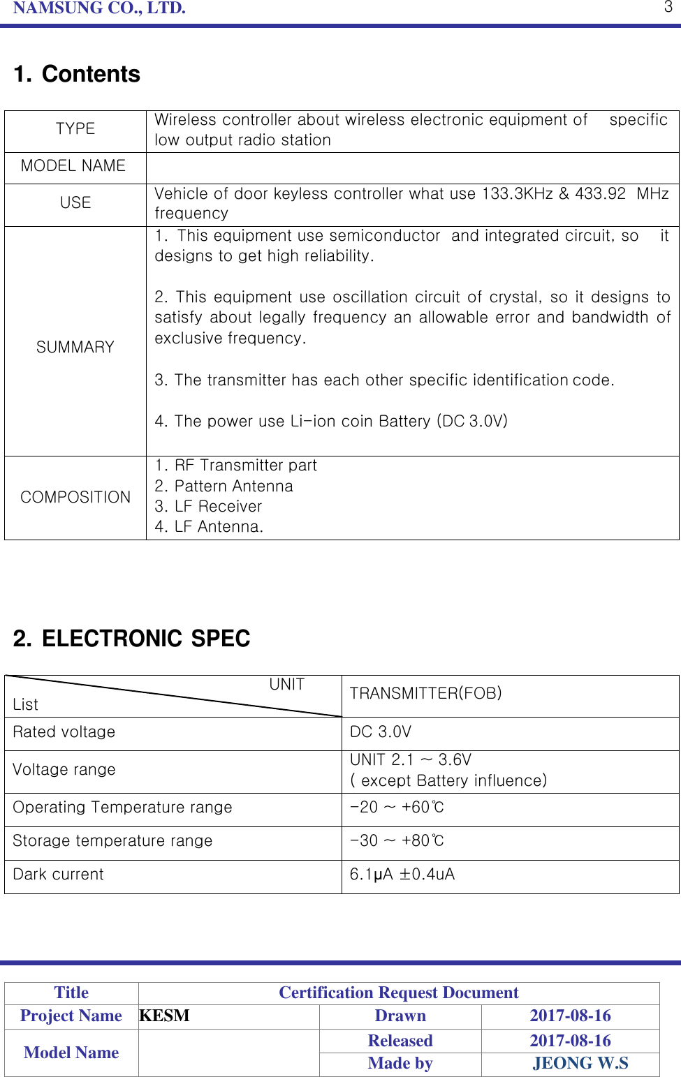 NAMSUNG CO., LTD. 3    1. Contents  TYPE Wireless controller about wireless electronic equipment of    specific low output radio station MODEL NAME  USE Vehicle of door keyless controller what use 133.3KHz &amp; 433.92  MHz frequency      SUMMARY 1. This equipment use semiconductor  and integrated circuit, so    it designs to get high reliability.  2. This equipment use oscillation circuit of crystal, so it designs to satisfy about legally frequency an allowable error and bandwidth  of exclusive frequency.  3. The transmitter has each other specific identification code.  4. The power use Li-ion coin Battery (DC 3.0V)  COMPOSITION 1. RF Transmitter part 2. Pattern Antenna 3. LF Receiver 4. LF Antenna.     2. ELECTRONIC SPEC  UNIT List TRANSMITTER(FOB) Rated voltage DC 3.0V Voltage range UNIT 2.1 ~ 3.6V ( except Battery influence) Operating Temperature range -20 ~ +60℃ Storage temperature range -30 ~ +80℃ Dark current 6.1μA ±0.4uA      Title Certification Request Document Project Name KESM Drawn 2017-08-16 Model Name  Released 2017-08-16 Made by JEONG W.S 