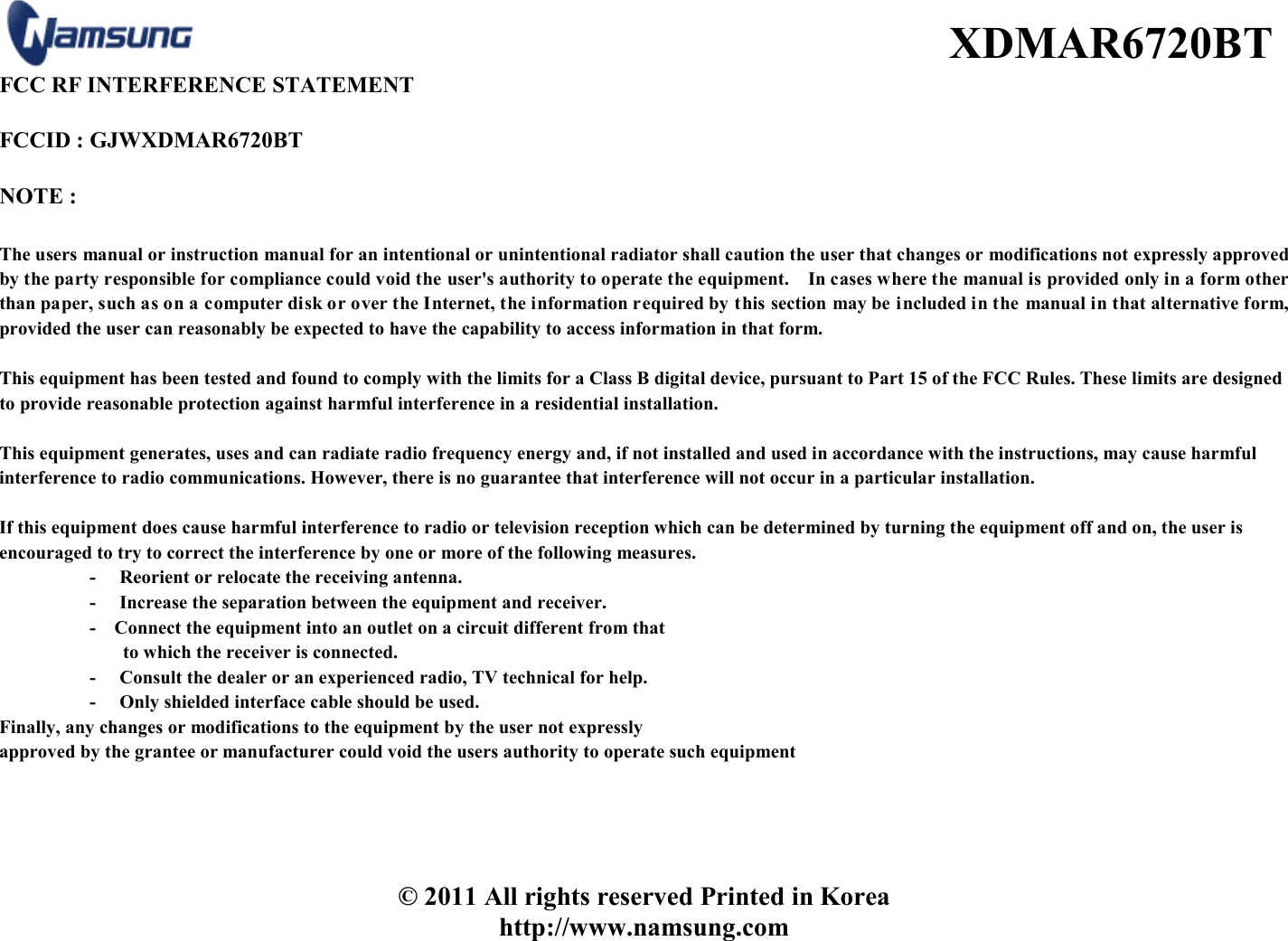  XDMAR6720BT © 2011 All rights reserved Printed in Korea http://www.namsung.com FCC RF INTERFERENCE STATEMENT    FCCID : GJWXDMAR6720BT  NOTE :    The users manual or instruction manual for an intentional or unintentional radiator shall caution the user that changes or modifications not expressly approved by the party responsible for compliance could void the user&apos;s authority to operate the equipment.    In cases where the manual is provided only in a form other than paper, such as on a computer disk or over the Internet, the information required by this section may be included in the manual in that alternative form, provided the user can reasonably be expected to have the capability to access information in that form.  This equipment has been tested and found to comply with the limits for a Class B digital device, pursuant to Part 15 of the FCC Rules. These limits are designed to provide reasonable protection against harmful interference in a residential installation.    This equipment generates, uses and can radiate radio frequency energy and, if not installed and used in accordance with the instructions, may cause harmful interference to radio communications. However, there is no guarantee that interference will not occur in a particular installation.    If this equipment does cause harmful interference to radio or television reception which can be determined by turning the equipment off and on, the user is encouraged to try to correct the interference by one or more of the following measures.   -     Reorient or relocate the receiving antenna.   -     Increase the separation between the equipment and receiver.   -   Connect the equipment into an outlet on a circuit different from that   to which the receiver is connected.   -     Consult the dealer or an experienced radio, TV technical for help.   -     Only shielded interface cable should be used.   Finally, any changes or modifications to the equipment by the user not expressly   approved by the grantee or manufacturer could void the users authority to operate such equipment 