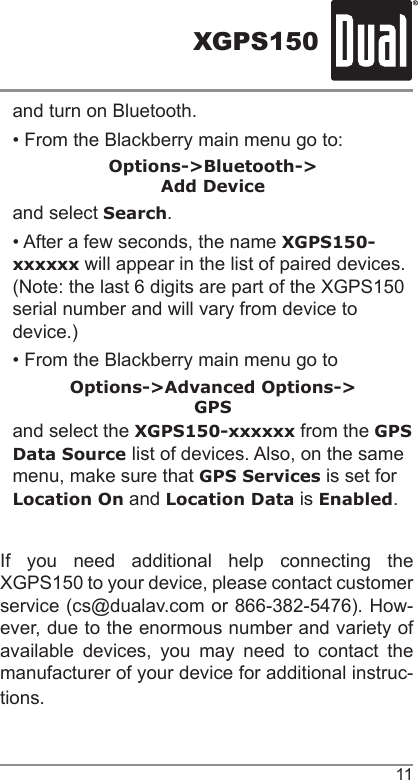 XGPS15011and turn on Bluetooth.• From the Blackberry main menu go to:Options-&gt;Bluetooth-&gt;Add Deviceand select Search.• After a few seconds, the name XGPS150-xxxxxx will appear in the list of paired devices. (Note: the last 6 digits are part of the XGPS150 serial number and will vary from device to device.) • From the Blackberry main menu go toOptions-&gt;Advanced Options-&gt;GPSand select the XGPS150-xxxxxx from the GPS Data Source list of devices. Also, on the same menu, make sure that GPS Services is set for Location On and Location Data is Enabled.If you need additional help connecting the XGPS150 to your device, please contact customer service (cs@dualav.com or 866-382-5476). How-ever, due to the enormous number and variety of available devices, you may need to contact the manufacturer of your device for additional instruc-tions.