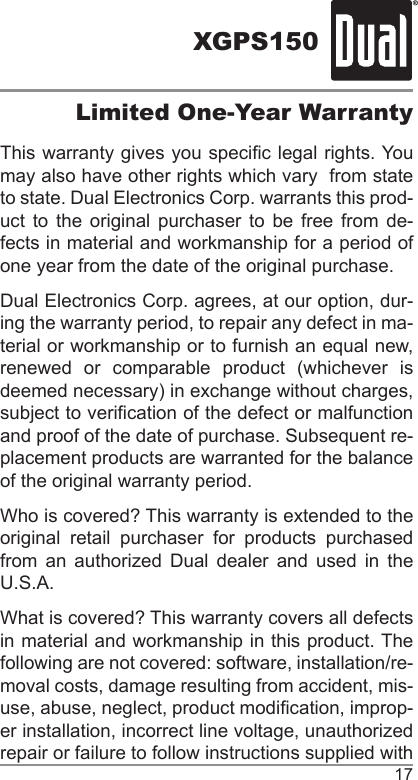 XGPS15017Limited One-Year WarrantyThis warranty gives you specic legal rights. You may also have other rights which vary  from state to state. Dual Electronics Corp. warrants this prod-uct to the original purchaser to be free from de-fects in material and workmanship for a period of one year from the date of the original purchase.Dual Electronics Corp. agrees, at our option, dur-ing the warranty period, to repair any defect in ma-terial or workmanship or to furnish an equal new, renewed  or  comparable  product  (whichever  is deemed necessary) in exchange without charges, subject to verication of the defect or malfunction and proof of the date of purchase. Subsequent re-placement products are warranted for the balance of the original warranty period.Who is covered? This warranty is extended to the original retail purchaser for products purchased from an authorized Dual dealer and used in the U.S.A.What is covered? This warranty covers all defects in material and workmanship in this product. The following are not covered: software, installation/re-moval costs, damage resulting from accident, mis-use, abuse, neglect, product modication, improp-er installation, incorrect line voltage, unauthorized repair or failure to follow instructions supplied with 