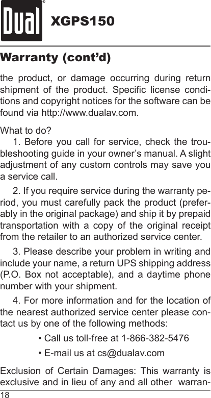 XGPS15018Warranty (cont’d)the product, or damage occurring during return shipment  of  the  product.  Specic  license  condi-tions and copyright notices for the software can be found via http://www.dualav.com.What to do? 1. Before you call for service, check the trou-bleshooting guide in your owner’s manual. A slight adjustment of any custom controls may save you a service call.2. If you require service during the warranty pe-riod, you must carefully pack the product (prefer-ably in the original package) and ship it by prepaid transportation with a copy of the original receipt from the retailer to an authorized service center.3. Please describe your problem in writing and include your name, a return UPS shipping address (P.O. Box  not acceptable),  and  a daytime  phone number with your shipment.4. For more information and for the location of the nearest authorized service center please con-tact us by one of the following methods:• Call us toll-free at 1-866-382-5476• E-mail us at cs@dualav.comExclusion  of  Certain  Damages:  This  warranty  is exclusive and in lieu of any and all other  warran-