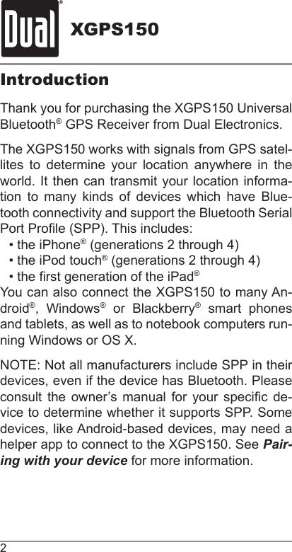 XGPS1502IntroductionThank you for purchasing the XGPS150 Universal Bluetooth® GPS Receiver from Dual Electronics.The XGPS150 works with signals from GPS satel-lites to determine your location anywhere in the world. It then can transmit your location informa-tion to many kinds of devices which have Blue-tooth connectivity and support the Bluetooth Serial Port Prole (SPP). This includes:• the iPhone® (generations 2 through 4)• the iPod touch® (generations 2 through 4)• the rst generation of the iPad®You can also connect the XGPS150 to many An-droid®, Windows® or Blackberry® smart phones and tablets, as well as to notebook computers run-ning Windows or OS X. NOTE: Not all manufacturers include SPP in their devices, even if the device has Bluetooth. Please consult  the  owner’s manual for your specic de-vice to determine whether it supports SPP. Some devices, like Android-based devices, may need a helper app to connect to the XGPS150. See Pair-ing with your device for more information.