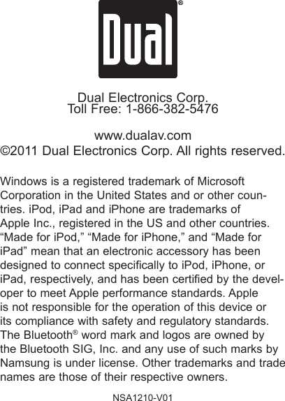 Dual Electronics Corp.Toll Free: 1-866-382-5476www.dualav.com©2011 Dual Electronics Corp. All rights reserved.Windows is a registered trademark of Microsoft Corporation in the United States and or other coun-tries. iPod, iPad and iPhone are trademarks of Apple Inc., registered in the US and other countries. “Made for iPod,” “Made for iPhone,” and “Made for iPad” mean that an electronic accessory has been designed to connect specically to iPod, iPhone, or iPad, respectively, and has been certied by the devel-oper to meet Apple performance standards. Apple is not responsible for the operation of this device or its compliance with safety and regulatory standards. The Bluetooth® word mark and logos are owned by the Bluetooth SIG, Inc. and any use of such marks by Namsung is under license. Other trademarks and trade names are those of their respective owners.NSA1210-V01