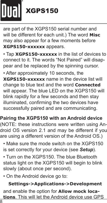 XGPS1508are part of the XGPS150 serial number and will be different for each unit.) The word Misc may also appear for a few moments before XGPS150-xxxxxx appears. • Tap XGPS150-xxxxxx in the list of devices to connect to it. The words “Not Paired” will disap-pear and be replaced by the spinning cursor.• After approximately 10 seconds, the XGPS150-xxxxxx name in the device list will change to blue text and the word Connected will appear. The blue LED on the XGPS150 will blink rapidly for a few seconds and then stay illuminated, conrming the two devices have successfully paired and are communicating.Pairing the XGPS150 with an Android device(NOTE: these instructions were written using An-droid OS version 2.1 and may be different if you are using a different version of the Android OS.)• Make sure the mode switch on the XGPS150 is set correctly for your device (see Setup).• Turn on the XGPS150. The blue Bluetooth status light on the XGPS150 will begin to blink slowly (about once per second).• On the Android device go to:Settings-&gt;Applications-&gt;Developmentand enable the option for Allow mock loca-tions. This will let the Android device use GPS 