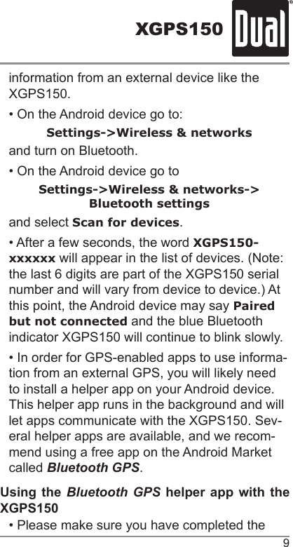 XGPS1509information from an external device like the XGPS150.• On the Android device go to:Settings-&gt;Wireless &amp; networksand turn on Bluetooth.• On the Android device go toSettings-&gt;Wireless &amp; networks-&gt;Bluetooth settingsand select Scan for devices.• After a few seconds, the word XGPS150-xxxxxx will appear in the list of devices. (Note: the last 6 digits are part of the XGPS150 serial number and will vary from device to device.) At this point, the Android device may say Paired but not connected and the blue Bluetooth indicator XGPS150 will continue to blink slowly.• In order for GPS-enabled apps to use informa-tion from an external GPS, you will likely need to install a helper app on your Android device. This helper app runs in the background and will let apps communicate with the XGPS150. Sev-eral helper apps are available, and we recom-mend using a free app on the Android Market called Bluetooth GPS.Using the Bluetooth GPS helper app with the XGPS150• Please make sure you have completed the 