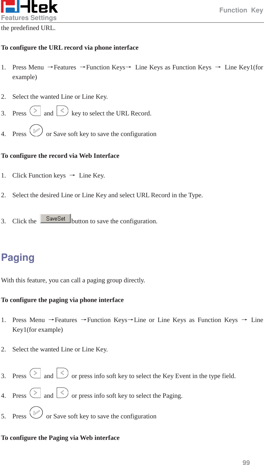                                                  Function Key Features Settings     99  the predefined URL.  To configure the URL record via phone interface  1. Press Menu  ėFeatures  ėFunction Keysė Line Keys as Function Keys ė Line Key1(for example)  2. Select the wanted Line or Line Key. 3. Press   and    key to select the URL Record. 4. Press    or Save soft key to save the configuration  To configure the record via Web Interface  1. Click Function keys  ė Line Key.  2. Select the desired Line or Line Key and select URL Record in the Type.  3. Click the  button to save the configuration.  Paging  With this feature, you can call a paging group directly.  To configure the paging via phone interface  1. Press Menu ėFeatures  ėFunction KeysėLine or Line Keys as Function Keys ė Line Key1(for example)  2. Select the wanted Line or Line Key.  3. Press   and    or press info soft key to select the Key Event in the type field. 4. Press   and    or press info soft key to select the Paging. 5. Press    or Save soft key to save the configuration  To configure the Paging via Web interface  