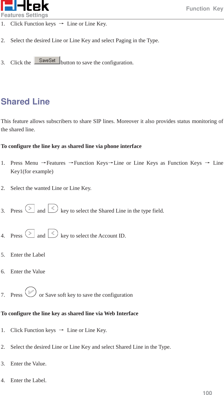                                                   Function Key Features Settings     100  1. Click Function keys  ė Line or Line Key.  2. Select the desired Line or Line Key and select Paging in the Type.  3. Click the  button to save the configuration.   Shared Line This feature allows subscribers to share SIP lines. Moreover it also provides status monitoring of the shared line.  To configure the line key as shared line via phone interface  1. Press Menu ėFeatures  ėFunction KeysėLine or Line Keys as Function Keys ė Line Key1(for example)  2. Select the wanted Line or Line Key.  3. Press   and    key to select the Shared Line in the type field.  4. Press   and    key to select the Account ID.  5. Enter the Label  6. Enter the Value  7. Press    or Save soft key to save the configuration  To configure the line key as shared line via Web Interface  1. Click Function keys  ė Line or Line Key.  2. Select the desired Line or Line Key and select Shared Line in the Type.  3. Enter the Value.  4. Enter the Label. 