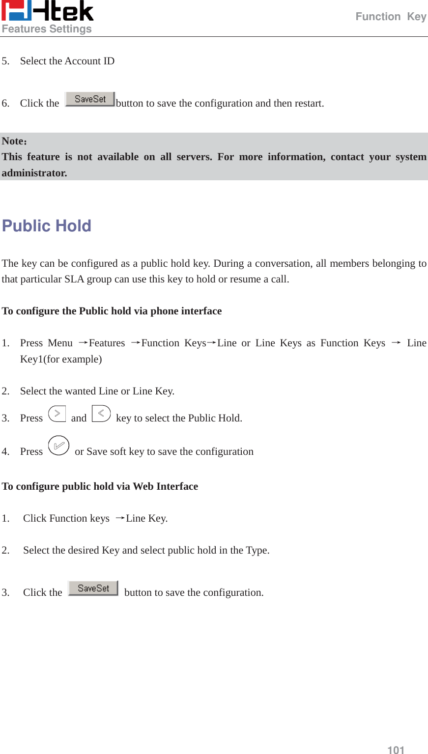                                                   Function Key Features Settings     101   5. Select the Account ID  6. Click the  button to save the configuration and then restart.  Note˖˖ This feature is not available on all servers. For more information, contact your system administrator.  Public Hold The key can be configured as a public hold key. During a conversation, all members belonging to that particular SLA group can use this key to hold or resume a call.  To configure the Public hold via phone interface  1. Press Menu ėFeatures  ėFunction KeysėLine or Line Keys as Function Keys ė Line Key1(for example)  2. Select the wanted Line or Line Key. 3. Press   and    key to select the Public Hold. 4. Press    or Save soft key to save the configuration  To configure public hold via Web Interface  1. Click Function keys  ėLine Key.  2. Select the desired Key and select public hold in the Type.  3. Click the    button to save the configuration. 