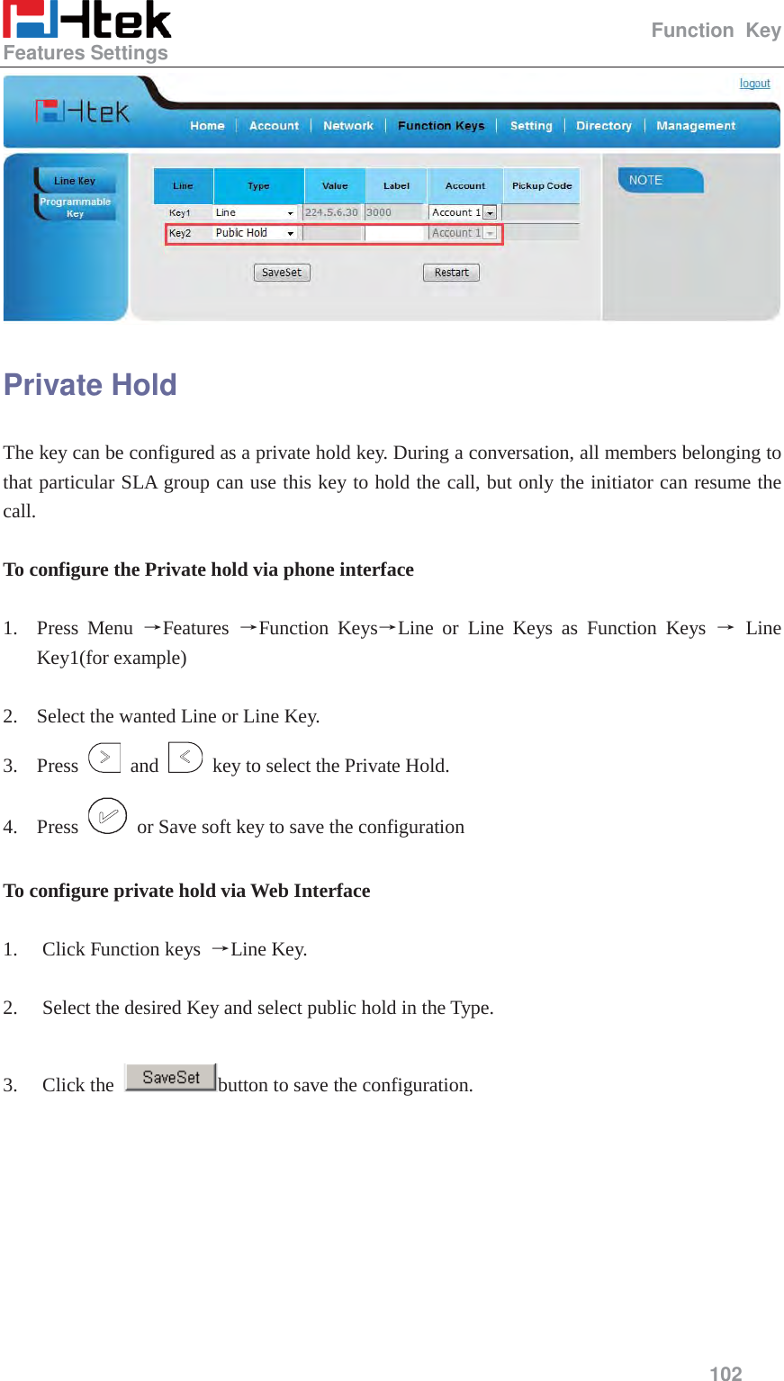                                                   Function Key Features Settings     102   Private Hold The key can be configured as a private hold key. During a conversation, all members belonging to that particular SLA group can use this key to hold the call, but only the initiator can resume the call.  To configure the Private hold via phone interface  1. Press Menu ėFeatures  ėFunction KeysėLine or Line Keys as Function Keys ė Line Key1(for example)  2. Select the wanted Line or Line Key. 3. Press   and    key to select the Private Hold. 4. Press    or Save soft key to save the configuration  To configure private hold via Web Interface  1. Click Function keys  ėLine Key.  2. Select the desired Key and select public hold in the Type.  3. Click the  button to save the configuration.  