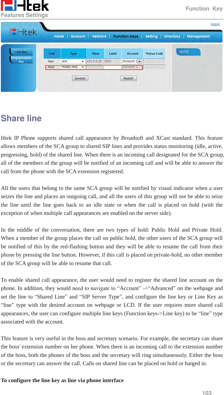                                                   Function Key Features Settings     103    Share line Htek IP Phone supports shared call appearance by Broadsoft and XCast standard. This feature allows members of the SCA group to shared SIP lines and provides status monitoring (idle, active, progressing, hold) of the shared line. When there is an incoming call designated for the SCA group, all of the members of the group will be notified of an incoming call and will be able to answer the call from the phone with the SCA extension registered.    All the users that belong to the same SCA group will be notified by visual indicator when a user seizes the line and places an outgoing call, and all the users of this group will not be able to seize the line until the line goes back to an idle state or when the call is placed on hold (with the exception of when multiple call appearances are enabled on the server side).  In the middle of the conversation, there are two types of hold: Public Hold and Private Hold.  When a member of the group places the call on public hold, the other users of the SCA group will be notified of this by the red-flashing button and they will be able to resume the call from their phone by pressing the line button. However, if this call is placed on private-hold, no other member of the SCA group will be able to resume that call.    To enable shared call appearance, the user would need to register the shared line account on the phone. In addition, they would need to navigate to &ldquo;Account&rdquo; ->&ldquo;Advanced&rdquo; on the webpage and set the line to &ldquo;Shared Line&rdquo; and &ldquo;SIP Server Type&rdquo;, and configure the line key or Line Key as &ldquo;line&rdquo; type with the desired account on webpage or LCD. If the user requires more shared call appearances, the user can configure multiple line keys (Function keys->Line key) to be &ldquo;line&rdquo; type associated with the account.  This feature is very useful in the boss and secretary scenario. For example, the secretary can share the boss' extension number on her phone. When there is an incoming call to the extension number of the boss, both the phones of the boss and the secretary will ring simultaneously. Either the boss or the secretary can answer the call. Calls on shared line can be placed on hold or barged in.  To configure the line key as line via phone interface 