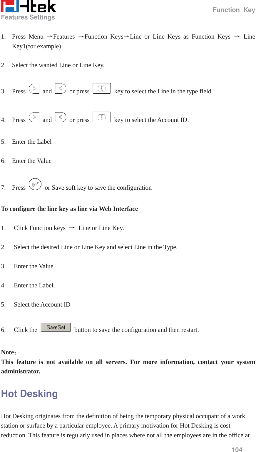                                                   Function Key Features Settings     104   1. Press Menu ėFeatures  ėFunction KeysėLine or Line Keys as Function Keys ė Line Key1(for example)  2. Select the wanted Line or Line Key.  3. Press   and   or press    key to select the Line in the type field.  4. Press   and   or press    key to select the Account ID.  5. Enter the Label  6. Enter the Value  7. Press    or Save soft key to save the configuration  To configure the line key as line via Web Interface  1. Click Function keys  ė Line or Line Key.  2. Select the desired Line or Line Key and select Line in the Type.  3. Enter the Value.  4. Enter the Label.  5. Select the Account ID  6. Click the    button to save the configuration and then restart.  Note˖˖ This feature is not available on all servers. For more information, contact your system administrator. Hot Desking Hot Desking originates from the definition of being the temporary physical occupant of a work station or surface by a particular employee. A primary motivation for Hot Desking is cost reduction. This feature is regularly used in places where not all the employees are in the office at 