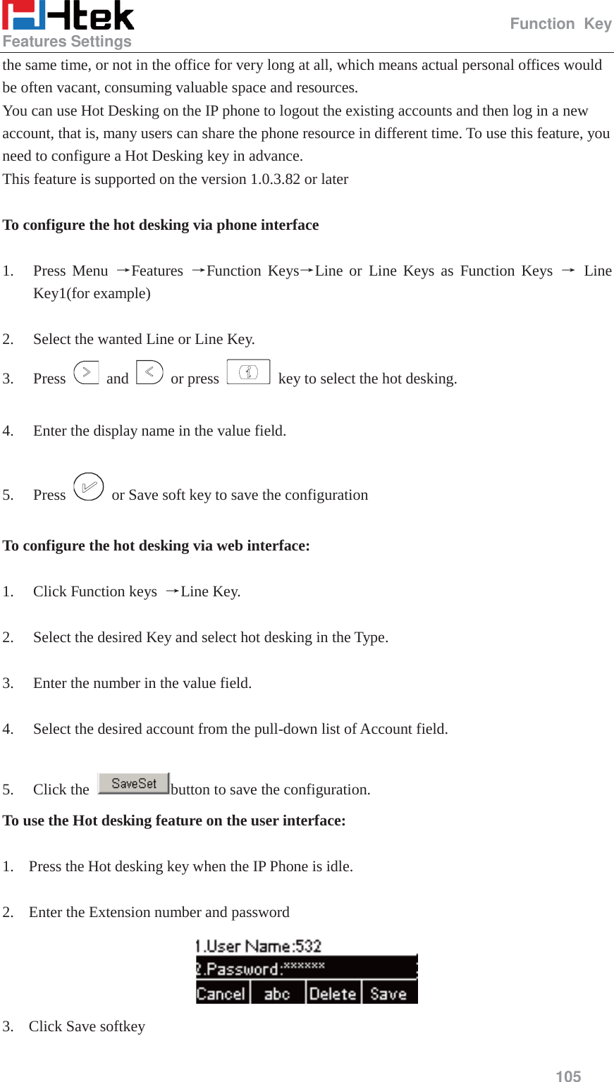                                                   Function Key Features Settings     105  the same time, or not in the office for very long at all, which means actual personal offices would be often vacant, consuming valuable space and resources. You can use Hot Desking on the IP phone to logout the existing accounts and then log in a new account, that is, many users can share the phone resource in different time. To use this feature, you need to configure a Hot Desking key in advance. This feature is supported on the version 1.0.3.82 or later  To configure the hot desking via phone interface  1. Press Menu ėFeatures  ėFunction KeysėLine or Line Keys as Function Keys ė Line Key1(for example)  2. Select the wanted Line or Line Key. 3. Press   and   or press    key to select the hot desking.  4. Enter the display name in the value field.  5. Press    or Save soft key to save the configuration  To configure the hot desking via web interface:  1. Click Function keys  ėLine Key.  2. Select the desired Key and select hot desking in the Type.  3. Enter the number in the value field.  4. Select the desired account from the pull-down list of Account field.  5. Click the  button to save the configuration. To use the Hot desking feature on the user interface:  1. Press the Hot desking key when the IP Phone is idle.  2. Enter the Extension number and password  3. Click Save softkey 