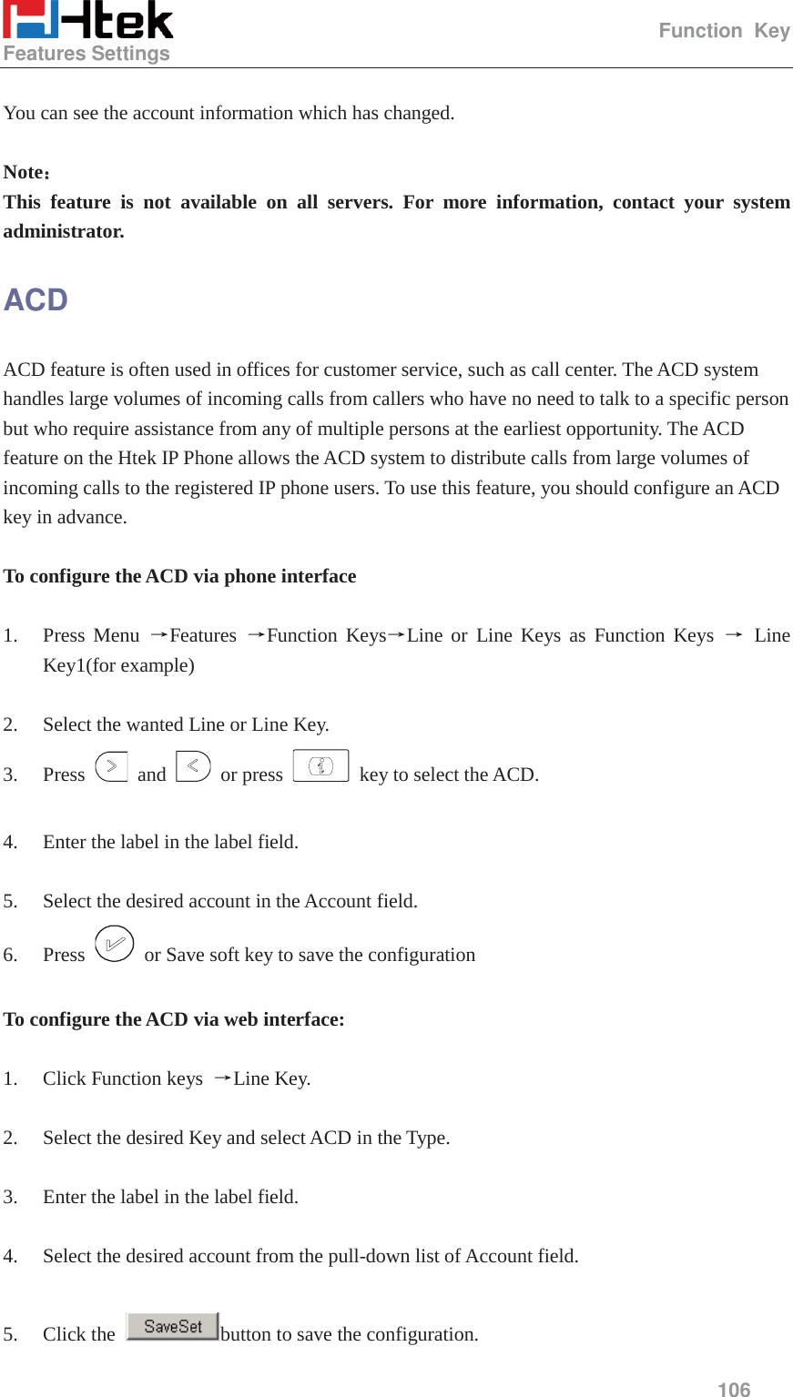                                                   Function Key Features Settings     106   You can see the account information which has changed.  Note˖˖ This feature is not available on all servers. For more information, contact your system administrator. ACD  ACD feature is often used in offices for customer service, such as call center. The ACD system handles large volumes of incoming calls from callers who have no need to talk to a specific person but who require assistance from any of multiple persons at the earliest opportunity. The ACD feature on the Htek IP Phone allows the ACD system to distribute calls from large volumes of incoming calls to the registered IP phone users. To use this feature, you should configure an ACD key in advance.  To configure the ACD via phone interface  1. Press Menu ėFeatures  ėFunction KeysėLine or Line Keys as Function Keys ė Line Key1(for example)  2. Select the wanted Line or Line Key. 3. Press   and   or press    key to select the ACD.  4. Enter the label in the label field.  5. Select the desired account in the Account field. 6. Press    or Save soft key to save the configuration  To configure the ACD via web interface:  1. Click Function keys  ėLine Key.  2. Select the desired Key and select ACD in the Type.  3. Enter the label in the label field.  4. Select the desired account from the pull-down list of Account field.  5. Click the  button to save the configuration. 