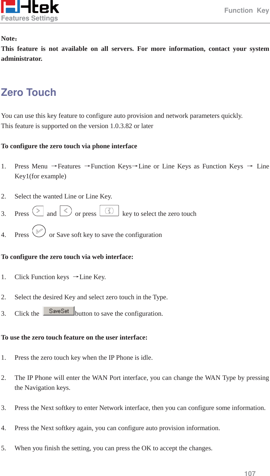                                                   Function Key Features Settings     107   Note˖˖ This feature is not available on all servers. For more information, contact your system administrator.  Zero Touch You can use this key feature to configure auto provision and network parameters quickly. This feature is supported on the version 1.0.3.82 or later  To configure the zero touch via phone interface  1. Press Menu ėFeatures  ėFunction KeysėLine or Line Keys as Function Keys ė Line Key1(for example)  2. Select the wanted Line or Line Key. 3. Press   and   or press    key to select the zero touch 4. Press    or Save soft key to save the configuration  To configure the zero touch via web interface:  1. Click Function keys  ėLine Key.  2. Select the desired Key and select zero touch in the Type. 3. Click the  button to save the configuration.  To use the zero touch feature on the user interface:  1. Press the zero touch key when the IP Phone is idle.  2. The IP Phone will enter the WAN Port interface, you can change the WAN Type by pressing the Navigation keys.  3. Press the Next softkey to enter Network interface, then you can configure some information.  4. Press the Next softkey again, you can configure auto provision information.  5. When you finish the setting, you can press the OK to accept the changes.  