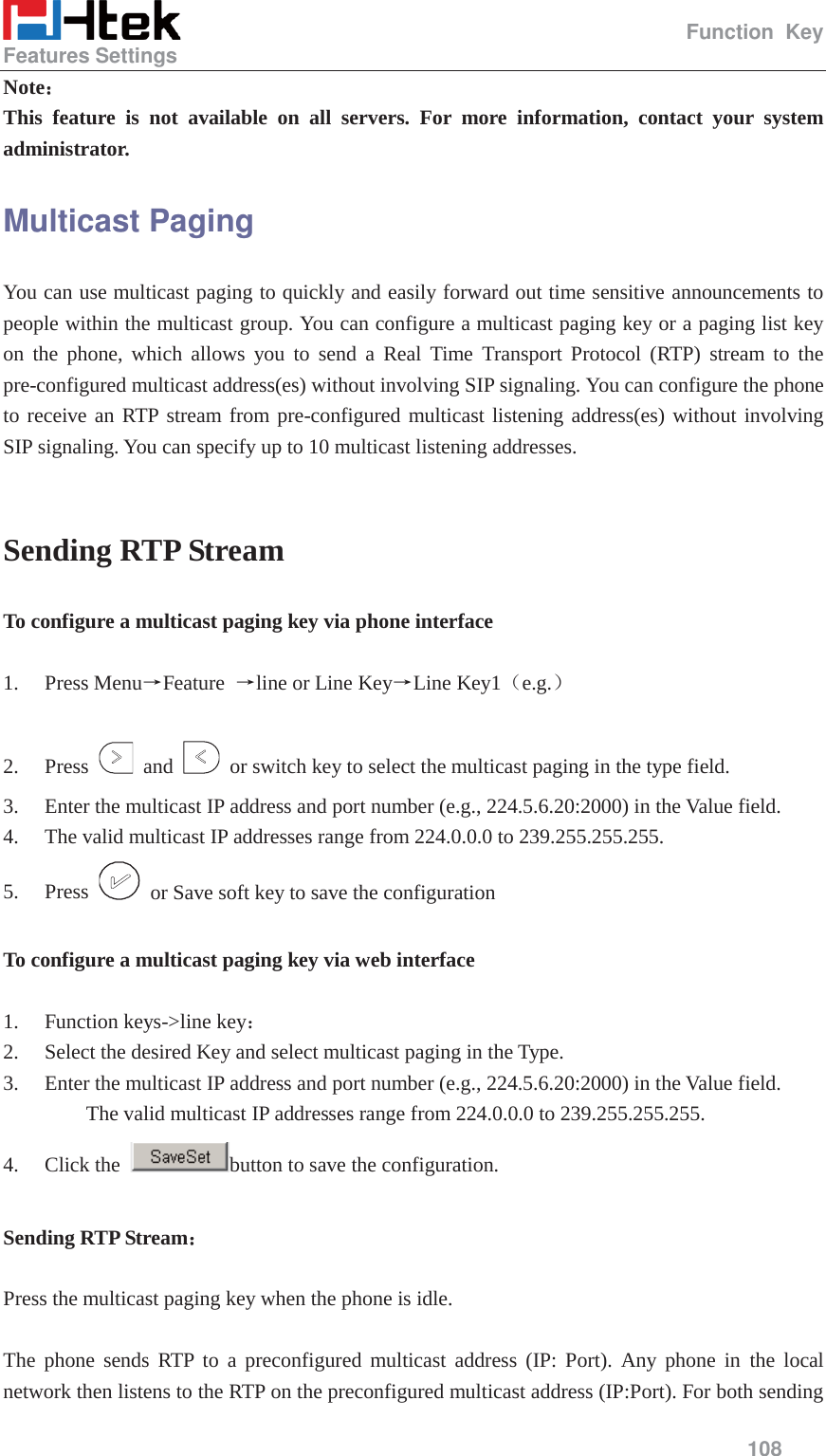                                                   Function Key Features Settings     108  Note˖˖ This feature is not available on all servers. For more information, contact your system administrator. Multicast Paging You can use multicast paging to quickly and easily forward out time sensitive announcements to people within the multicast group. You can configure a multicast paging key or a paging list key on the phone, which allows you to send a Real Time Transport Protocol (RTP) stream to the pre-configured multicast address(es) without involving SIP signaling. You can configure the phone to receive an RTP stream from pre-configured multicast listening address(es) without involving SIP signaling. You can specify up to 10 multicast listening addresses.  Sending RTP Stream To configure a multicast paging key via phone interface  1. Press MenuėFeature  ėline or Line KeyėLine Key1˄e.g.˅  2. Press   and    or switch key to select the multicast paging in the type field. 3. Enter the multicast IP address and port number (e.g., 224.5.6.20:2000) in the Value field.   4. The valid multicast IP addresses range from 224.0.0.0 to 239.255.255.255. 5. Press    or Save soft key to save the configuration  To configure a multicast paging key via web interface   1. Function keys->line key˖ 2. Select the desired Key and select multicast paging in the Type. 3. Enter the multicast IP address and port number (e.g., 224.5.6.20:2000) in the Value field.   The valid multicast IP addresses range from 224.0.0.0 to 239.255.255.255. 4. Click the  button to save the configuration.  Sending RTP Stream˖   Press the multicast paging key when the phone is idle.  The phone sends RTP to a preconfigured multicast address (IP: Port). Any phone in the local network then listens to the RTP on the preconfigured multicast address (IP:Port). For both sending 