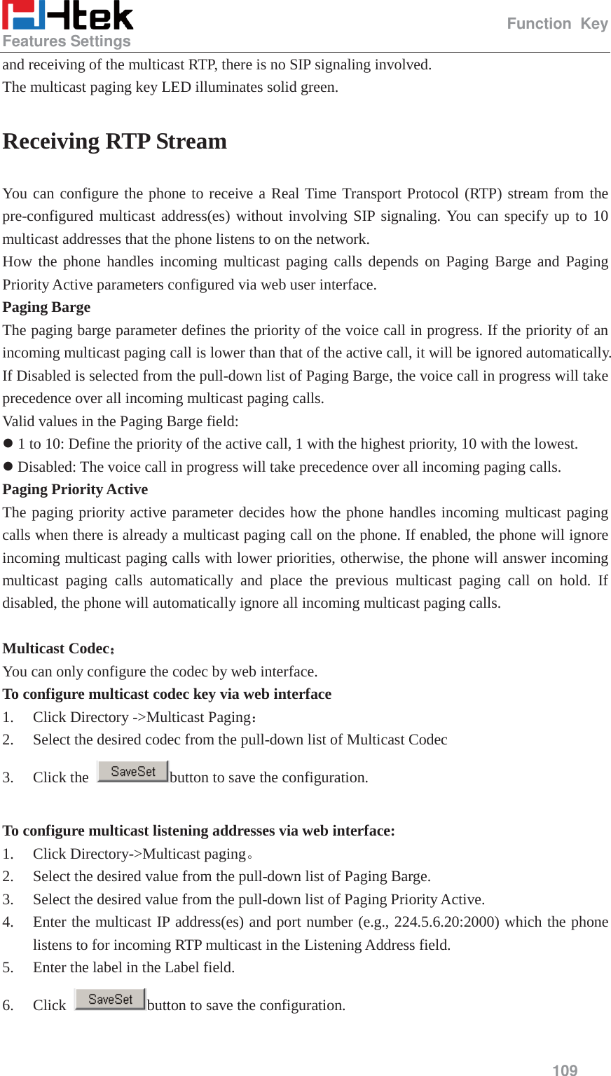                                                  Function Key Features Settings     109  and receiving of the multicast RTP, there is no SIP signaling involved. The multicast paging key LED illuminates solid green. Receiving RTP Stream You can configure the phone to receive a Real Time Transport Protocol (RTP) stream from the pre-configured multicast address(es) without involving SIP signaling. You can specify up to 10 multicast addresses that the phone listens to on the network. How the phone handles incoming multicast paging calls depends on Paging Barge and Paging Priority Active parameters configured via web user interface. Paging Barge The paging barge parameter defines the priority of the voice call in progress. If the priority of an incoming multicast paging call is lower than that of the active call, it will be ignored automatically. If Disabled is selected from the pull-down list of Paging Barge, the voice call in progress will take precedence over all incoming multicast paging calls. Valid values in the Paging Barge field: z 1 to 10: Define the priority of the active call, 1 with the highest priority, 10 with the lowest. z Disabled: The voice call in progress will take precedence over all incoming paging calls. Paging Priority Active The paging priority active parameter decides how the phone handles incoming multicast paging calls when there is already a multicast paging call on the phone. If enabled, the phone will ignore incoming multicast paging calls with lower priorities, otherwise, the phone will answer incoming multicast paging calls automatically and place the previous multicast paging call on hold. If disabled, the phone will automatically ignore all incoming multicast paging calls.  Multicast Codec˖˖ You can only configure the codec by web interface. To configure multicast codec key via web interface   1. Click Directory ->Multicast Paging˖ 2. Select the desired codec from the pull-down list of Multicast Codec 3. Click the  button to save the configuration.  To configure multicast listening addresses via web interface: 1. Click Directory->Multicast pagingǄ 2. Select the desired value from the pull-down list of Paging Barge. 3. Select the desired value from the pull-down list of Paging Priority Active. 4. Enter the multicast IP address(es) and port number (e.g., 224.5.6.20:2000) which the phone listens to for incoming RTP multicast in the Listening Address field.   5. Enter the label in the Label field.   6. Click  button to save the configuration. 