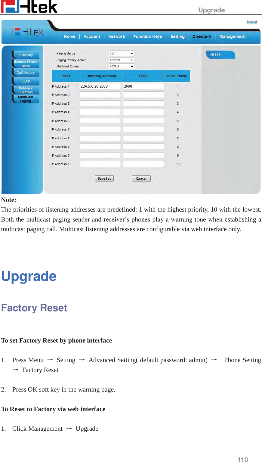                                                   Upgrade     110   Note: The priorities of listening addresses are predefined: 1 with the highest priority, 10 with the lowest. Both the multicast paging sender and receiver&rsquo;s phones play a warning tone when establishing a multicast paging call. Multicast listening addresses are configurable via web interface only.   Upgrade Factory Reset  To set Factory Reset by phone interface  1. Press Menu  ė Setting ė  Advanced Setting( default password: admin)  ė  Phone Setting ė Factory Reset  2. Press OK soft key in the warning page.  To Reset to Factory via web interface  1. Click Management  ė Upgrade 