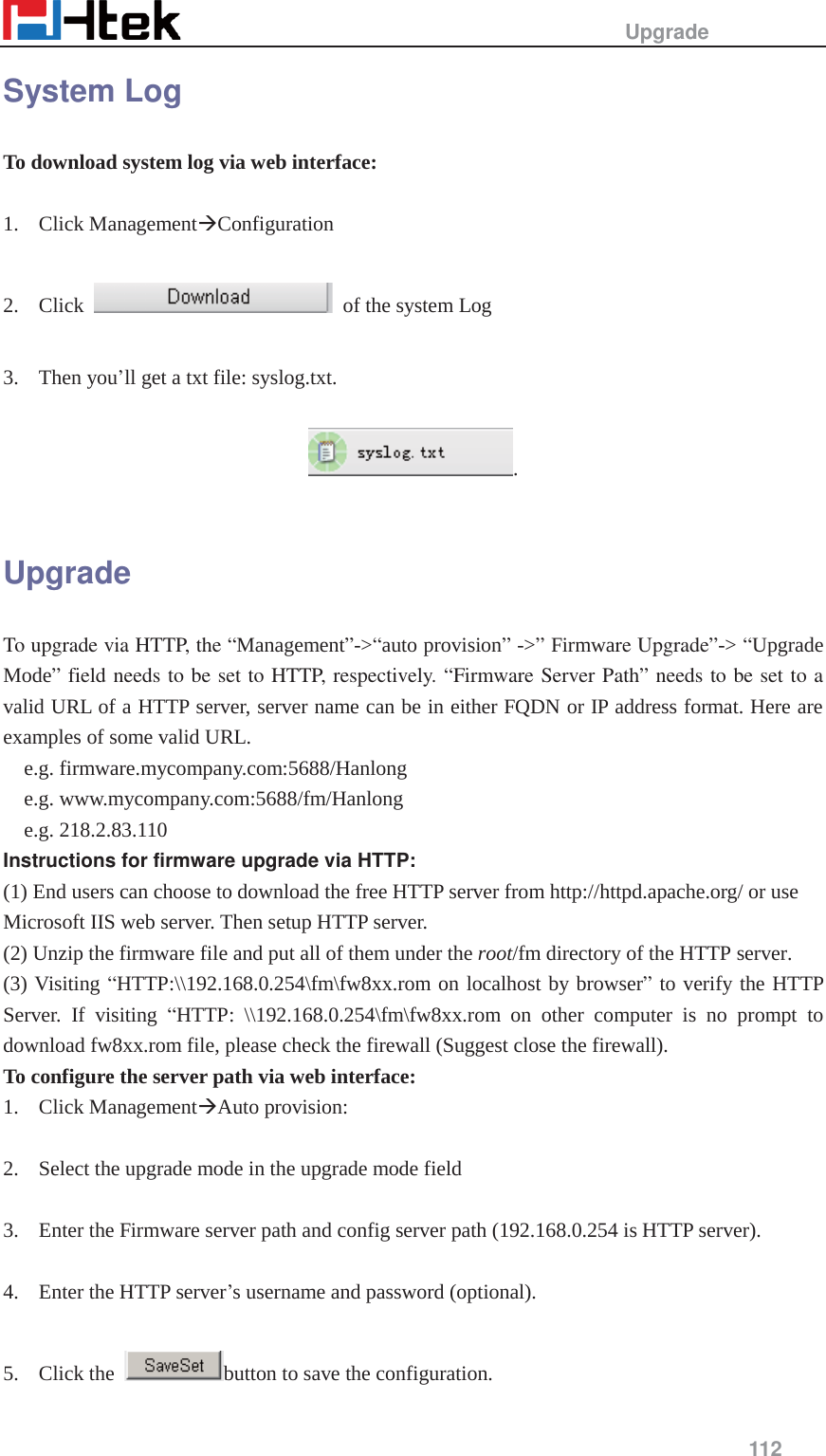                                                  Upgrade     112  System Log To download system log via web interface:  1. Click Management&AElig;Configuration   2. Click    of the system Log  3. Then you&rsquo;ll get a txt file: syslog.txt.  .  Upgrade To upgrade via HTTP, the &ldquo;Management&rdquo;->&ldquo;auto provision&rdquo; ->&rdquo; Firmware Upgrade&rdquo;-> &ldquo;Upgrade Mode&rdquo; field needs to be set to HTTP, respectively. &ldquo;Firmware Server Path&rdquo; needs to be set to a valid URL of a HTTP server, server name can be in either FQDN or IP address format. Here are examples of some valid URL. e.g. firmware.mycompany.com:5688/Hanlong e.g. www.mycompany.com:5688/fm/Hanlong e.g. 218.2.83.110 Instructions for firmware upgrade via HTTP: (1) End users can choose to download the free HTTP server from http://httpd.apache.org/ or use Microsoft IIS web server. Then setup HTTP server. (2) Unzip the firmware file and put all of them under the root/fm directory of the HTTP server. (3) Visiting &ldquo;HTTP:\\192.168.0.254\fm\fw8xx.rom on localhost by browser&rdquo; to verify the HTTP Server. If visiting &ldquo;HTTP: \\192.168.0.254\fm\fw8xx.rom on other computer is no prompt to download fw8xx.rom file, please check the firewall (Suggest close the firewall). To configure the server path via web interface: 1. Click Management&AElig;Auto provision:  2. Select the upgrade mode in the upgrade mode field  3. Enter the Firmware server path and config server path (192.168.0.254 is HTTP server).  4. Enter the HTTP server&rsquo;s username and password (optional).  5. Click the  button to save the configuration. 