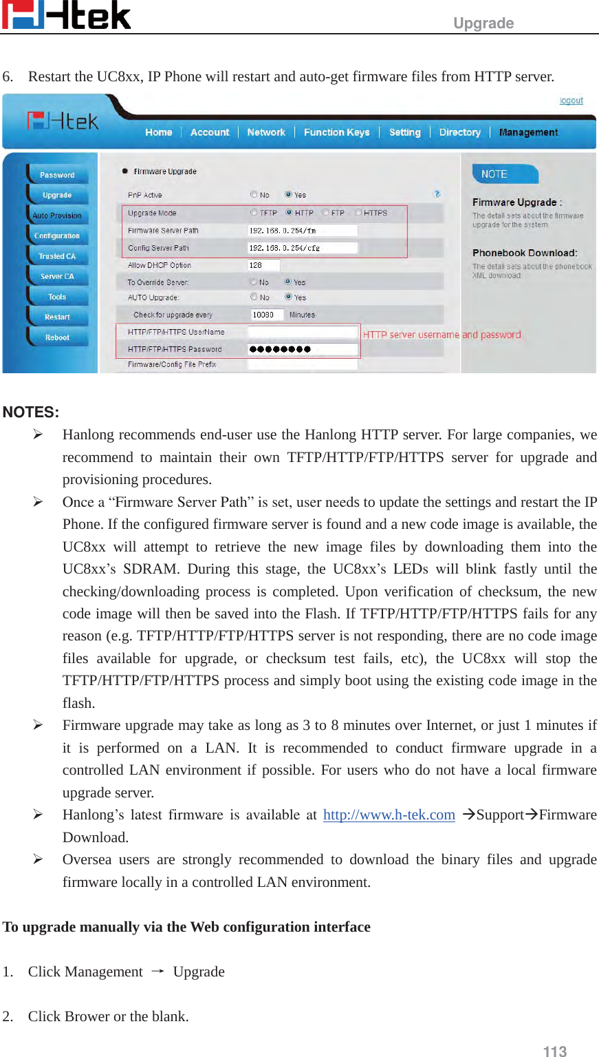                                                   Upgrade     113   6. Restart the UC8xx, IP Phone will restart and auto-get firmware files from HTTP server.    NOTES: &frac34; Hanlong recommends end-user use the Hanlong HTTP server. For large companies, we recommend to maintain their own TFTP/HTTP/FTP/HTTPS server for upgrade and provisioning procedures. &frac34; Once a &ldquo;Firmware Server Path&rdquo; is set, user needs to update the settings and restart the IP Phone. If the configured firmware server is found and a new code image is available, the UC8xx will attempt to retrieve the new image files by downloading them into the UC8xx&rsquo;s SDRAM. During this stage, the UC8xx&rsquo;s LEDs will blink fastly until the checking/downloading process is completed. Upon verification of checksum, the new code image will then be saved into the Flash. If TFTP/HTTP/FTP/HTTPS fails for any reason (e.g. TFTP/HTTP/FTP/HTTPS server is not responding, there are no code image files available for upgrade, or checksum test fails, etc), the UC8xx will stop the TFTP/HTTP/FTP/HTTPS process and simply boot using the existing code image in the flash. &frac34; Firmware upgrade may take as long as 3 to 8 minutes over Internet, or just 1 minutes if it is performed on a LAN. It is recommended to conduct firmware upgrade in a controlled LAN environment if possible. For users who do not have a local firmware upgrade server. &frac34; Hanlong&rsquo;s latest firmware is available at http://www.h-tek.com &AElig;Support&AElig;Firmware Download. &frac34; Oversea users are strongly recommended to download the binary files and upgrade firmware locally in a controlled LAN environment.  To upgrade manually via the Web configuration interface  1. Click Management  ė Upgrade   2. Click Brower or the blank.   