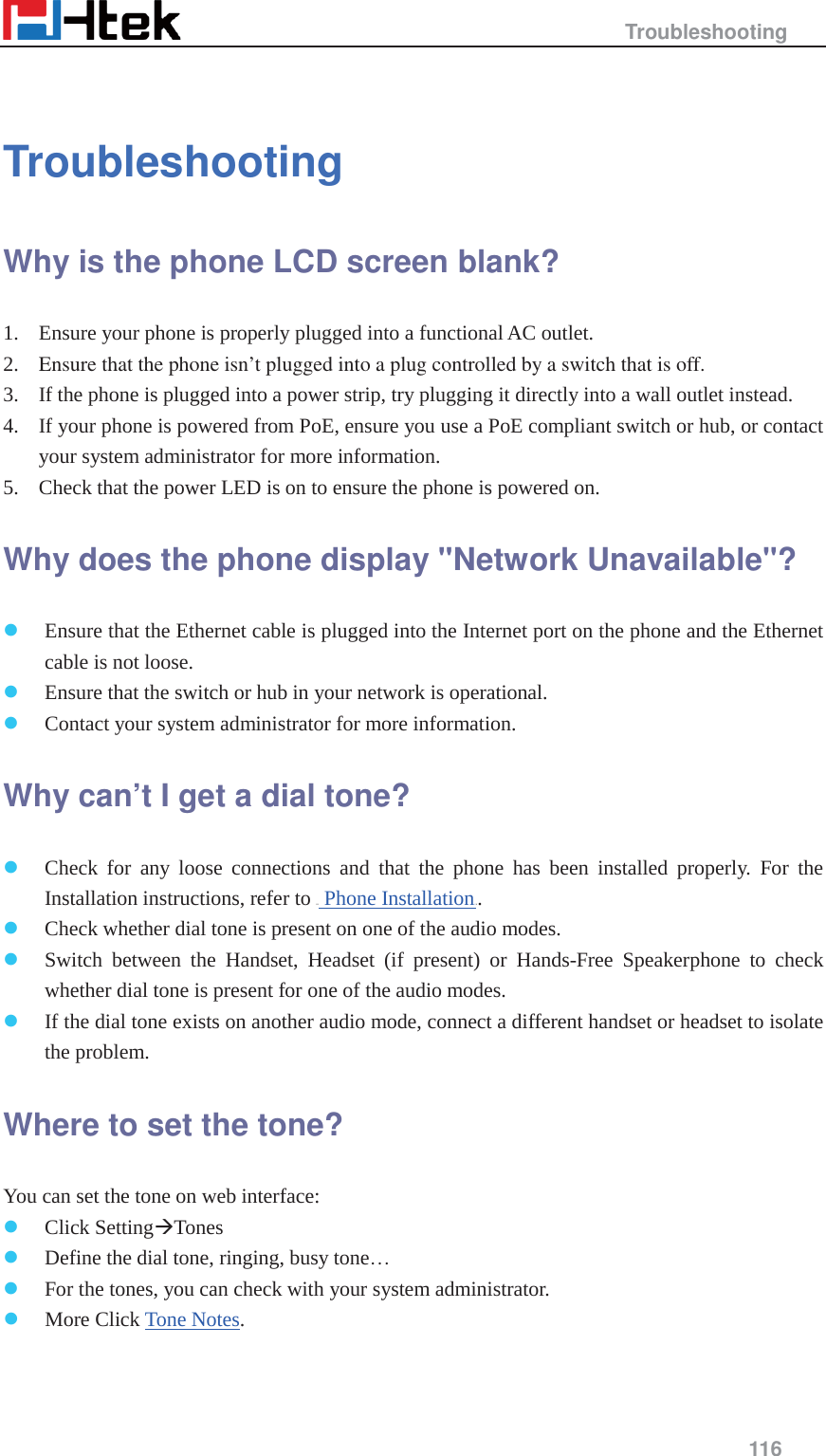                                                   Troubleshooting     116   Troubleshooting Why is the phone LCD screen blank?   1. Ensure your phone is properly plugged into a functional AC outlet.   2. Ensure that the phone isn&rsquo;t plugged into a plug controlled by a switch that is off.   3. If the phone is plugged into a power strip, try plugging it directly into a wall outlet instead.   4. If your phone is powered from PoE, ensure you use a PoE compliant switch or hub, or contact your system administrator for more information.   5. Check that the power LED is on to ensure the phone is powered on.   Why does the phone display "Network Unavailable"?   z Ensure that the Ethernet cable is plugged into the Internet port on the phone and the Ethernet cable is not loose.   z Ensure that the switch or hub in your network is operational.   z Contact your system administrator for more information.   Why can&rsquo;t I get a dial tone?   z Check for any loose connections and that the phone has been installed properly. For the Installation instructions, refer to HU Phone InstallationUH.  z Check whether dial tone is present on one of the audio modes.   z Switch between the Handset, Headset (if present) or Hands-Free Speakerphone to check whether dial tone is present for one of the audio modes.   z If the dial tone exists on another audio mode, connect a different handset or headset to isolate the problem.   Where to set the tone?   You can set the tone on web interface:   z Click Setting&AElig;Tones  z Define the dial tone, ringing, busy tone&hellip; z For the tones, you can check with your system administrator. z More Click Tone Notes. 