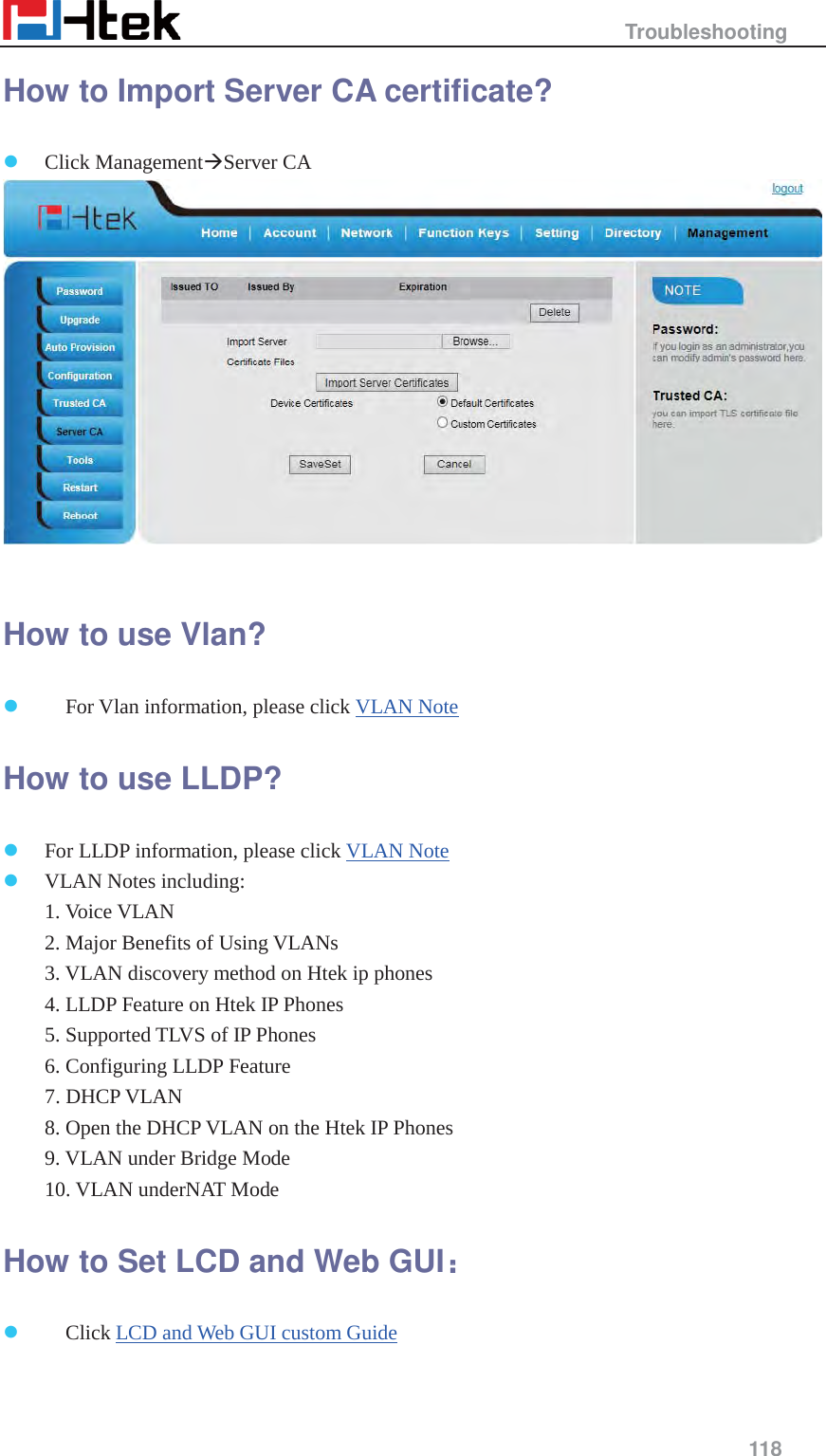                                                   Troubleshooting     118  How to Import Server CA certificate? z Click Management&AElig;Server CA   How to use Vlan? z     For Vlan information, please click VLAN Note How to use LLDP? z For LLDP information, please click VLAN Note z VLAN Notes including:  1. Voice VLAN  2. Major Benefits of Using VLANs  3. VLAN discovery method on Htek ip phones  4. LLDP Feature on Htek IP Phones  5. Supported TLVS of IP Phones  6. Configuring LLDP Feature  7. DHCP VLAN  8. Open the DHCP VLAN on the Htek IP Phones  9. VLAN under Bridge Mode  10. VLAN underNAT Mode How to Set LCD and Web GUI&phi;&phi; z Click LCD and Web GUI custom Guide 