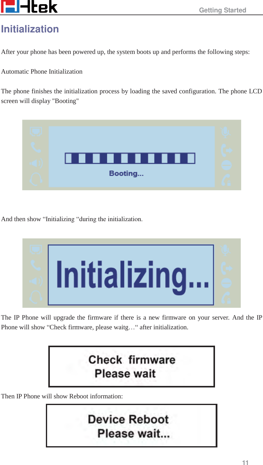                                                   Getting Started     11  Initialization After your phone has been powered up, the system boots up and performs the following steps:  Automatic Phone Initialization  The phone finishes the initialization process by loading the saved configuration. The phone LCD screen will display "Booting"       And then show &ldquo;Initializing &ldquo;during the initialization.   The IP Phone will upgrade the firmware if there is a new firmware on your server. And the IP Phone will show &ldquo;Check firmware, please waitg&hellip;&ldquo; after initialization.   Then IP Phone will show Reboot information:  