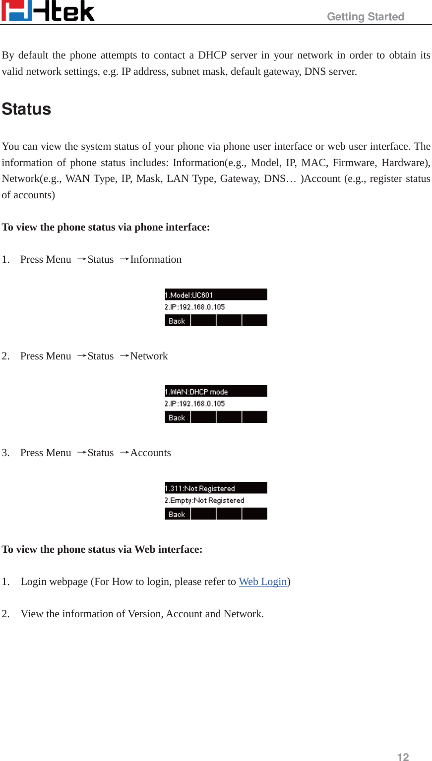                                                   Getting Started     12   By default the phone attempts to contact a DHCP server in your network in order to obtain its valid network settings, e.g. IP address, subnet mask, default gateway, DNS server. Status You can view the system status of your phone via phone user interface or web user interface. The information of phone status includes: Information(e.g., Model, IP, MAC, Firmware, Hardware), Network(e.g., WAN Type, IP, Mask, LAN Type, Gateway, DNS&hellip; )Account (e.g., register status of accounts)  To view the phone status via phone interface:  1. Press Menu  ėStatus  ėInformation    2. Press Menu  ėStatus  ėNetwork    3. Press Menu  ėStatus  ėAccounts    To view the phone status via Web interface:  1.    Login webpage (For How to login, please refer to Web Login)  2.    View the information of Version, Account and Network.  