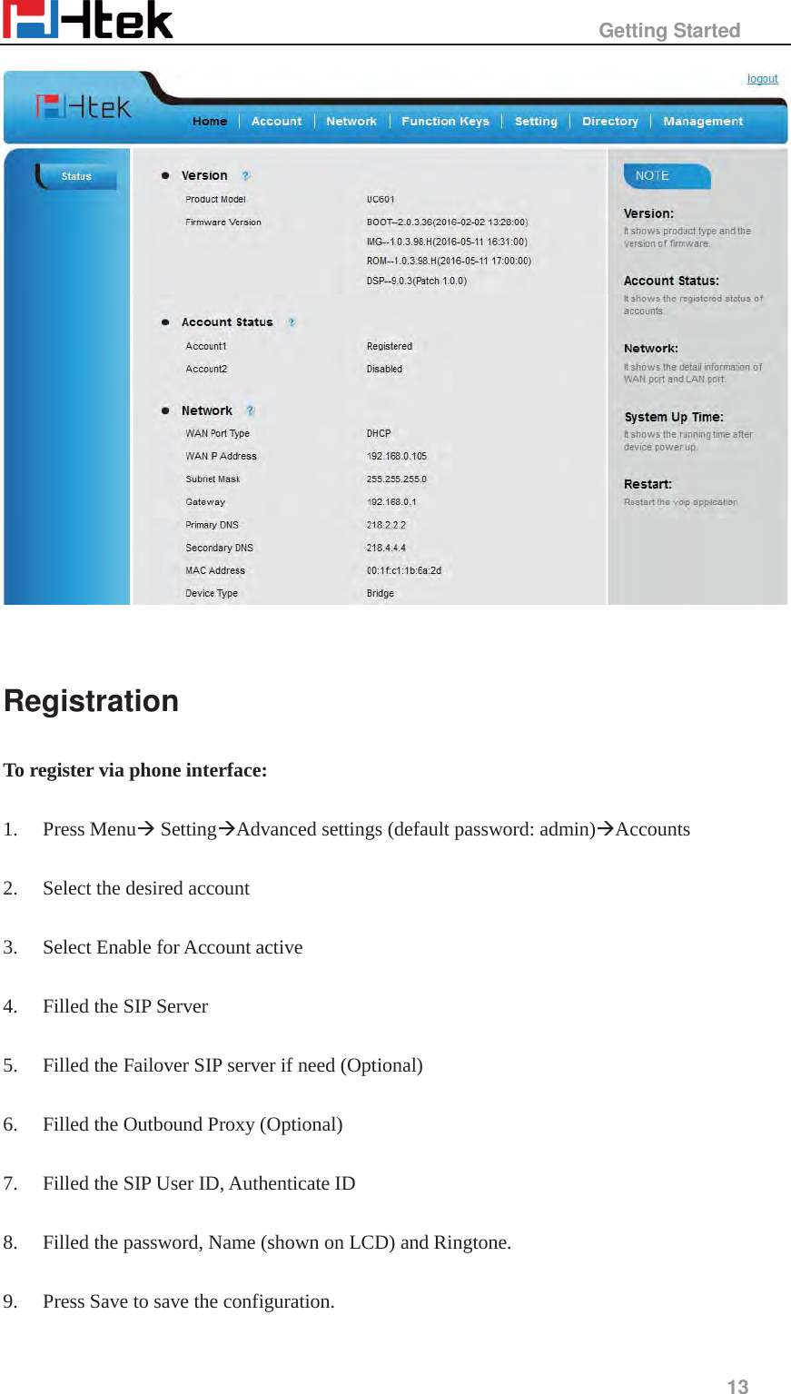                                                   Getting Started     13    Registration To register via phone interface:  1. Press Menu&AElig; Setting&AElig;Advanced settings (default password: admin)&AElig;Accounts  2. Select the desired account  3. Select Enable for Account active  4. Filled the SIP Server  5. Filled the Failover SIP server if need (Optional)  6. Filled the Outbound Proxy (Optional)  7. Filled the SIP User ID, Authenticate ID  8. Filled the password, Name (shown on LCD) and Ringtone.  9. Press Save to save the configuration.  