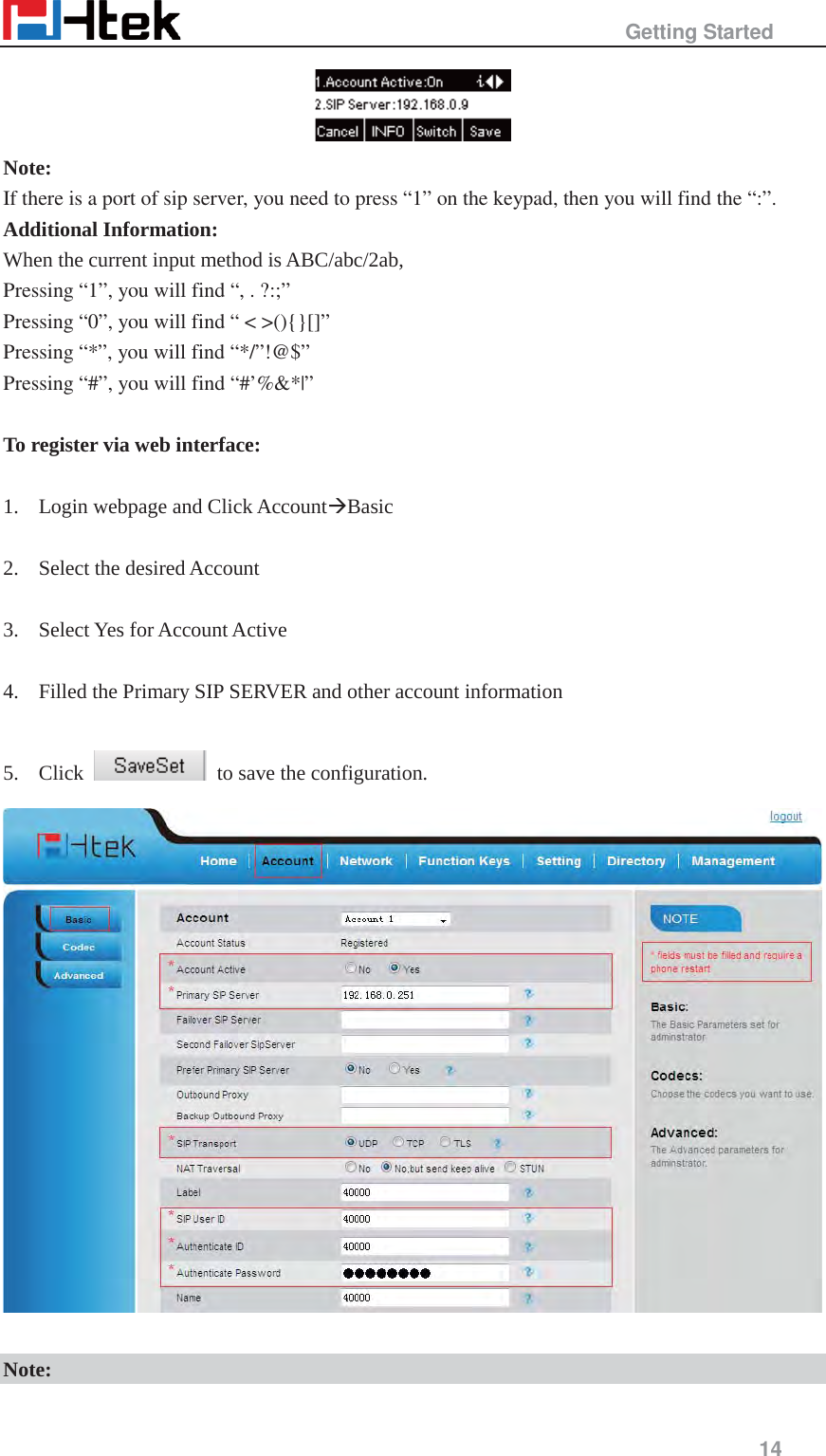                                                   Getting Started     14   Note: If there is a port of sip server, you need to press &ldquo;1&rdquo; on the keypad, then you will find the &ldquo;:&rdquo;. Additional Information: When the current input method is ABC/abc/2ab, Pressing &ldquo;1&rdquo;, you will find &ldquo;, . ?:;&rdquo; Pressing &ldquo;0&rdquo;, you will find &ldquo; < >(){}[]&rdquo; Pressing &ldquo;*&rdquo;, you will find &ldquo;*/&rdquo;!@$&rdquo; Pressing &ldquo;#&rdquo;, you will find &ldquo;#&rsquo;%&amp;*|&rdquo;  To register via web interface:  1. Login webpage and Click Account&AElig;Basic  2. Select the desired Account    3. Select Yes for Account Active  4. Filled the Primary SIP SERVER and other account information  5. Click    to save the configuration.   Note: 