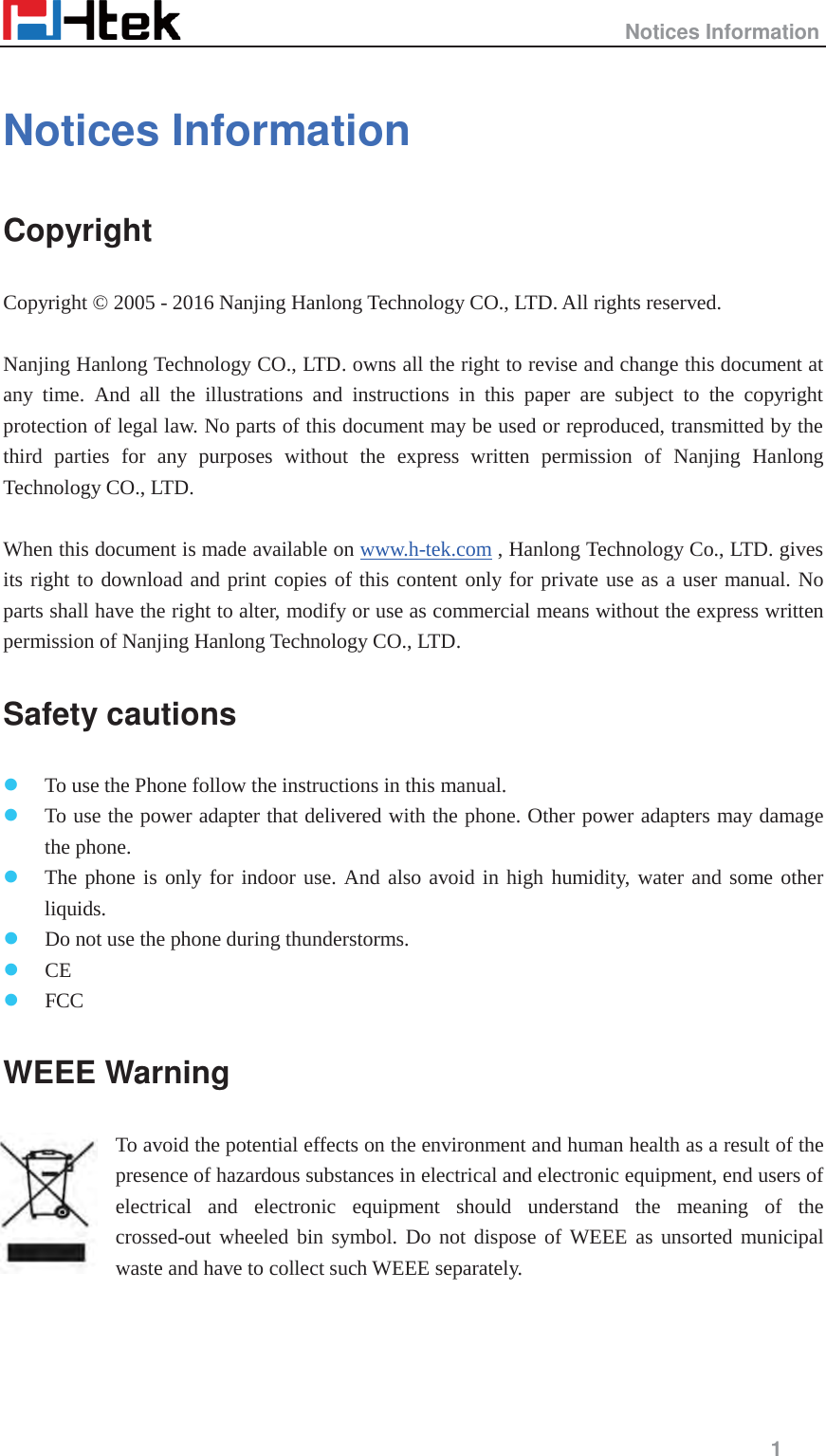                                                   Notices Information     1  Notices Information Copyright Copyright &copy; 2005 - 2016 Nanjing Hanlong Technology CO., LTD. All rights reserved.  Nanjing Hanlong Technology CO., LTD. owns all the right to revise and change this document at any time. And all the illustrations and instructions in this paper are subject to the copyright protection of legal law. No parts of this document may be used or reproduced, transmitted by the third parties for any purposes without the express written permission of Nanjing Hanlong Technology CO., LTD.    When this document is made available on www.h-tek.com , Hanlong Technology Co., LTD. gives its right to download and print copies of this content only for private use as a user manual. No parts shall have the right to alter, modify or use as commercial means without the express written permission of Nanjing Hanlong Technology CO., LTD.   Safety cautions z To use the Phone follow the instructions in this manual. z To use the power adapter that delivered with the phone. Other power adapters may damage the phone. z The phone is only for indoor use. And also avoid in high humidity, water and some other liquids. z Do not use the phone during thunderstorms. z CE z FCC WEEE Warning To avoid the potential effects on the environment and human health as a result of the presence of hazardous substances in electrical and electronic equipment, end users of electrical and electronic equipment should understand the meaning of the crossed-out wheeled bin symbol. Do not dispose of WEEE as unsorted municipal waste and have to collect such WEEE separately.   