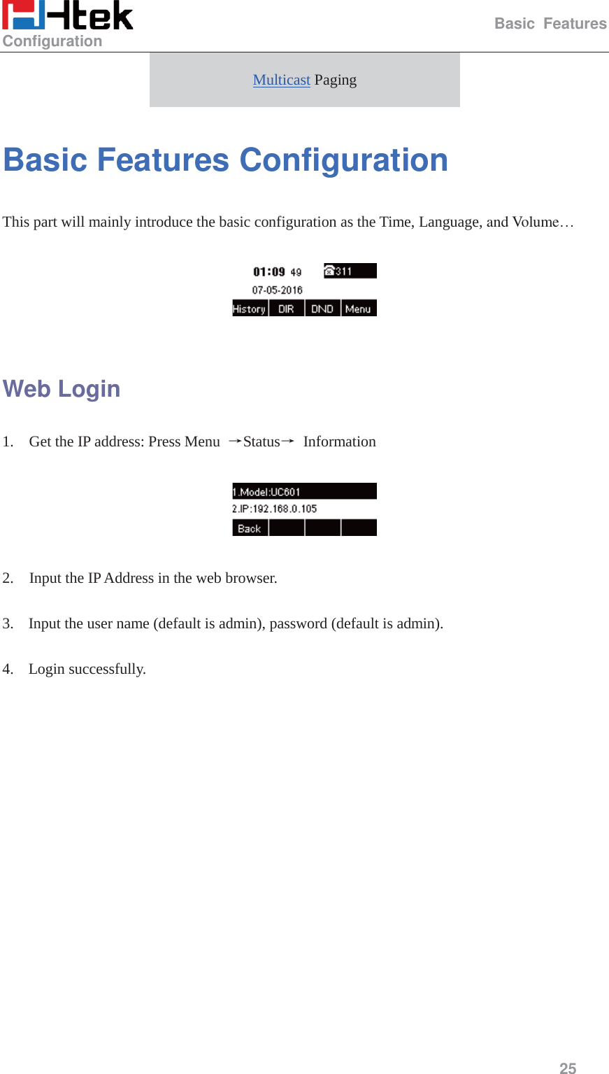                                                   Basic Features Configuration     25  Multicast Paging Basic Features Configuration This part will mainly introduce the basic configuration as the Time, Language, and Volume&hellip;    Web Login 1.    Get the IP address: Press Menu  ėStatusė Information    2.    Input the IP Address in the web browser.  3. Input the user name (default is admin), password (default is admin).  4. Login successfully.  
