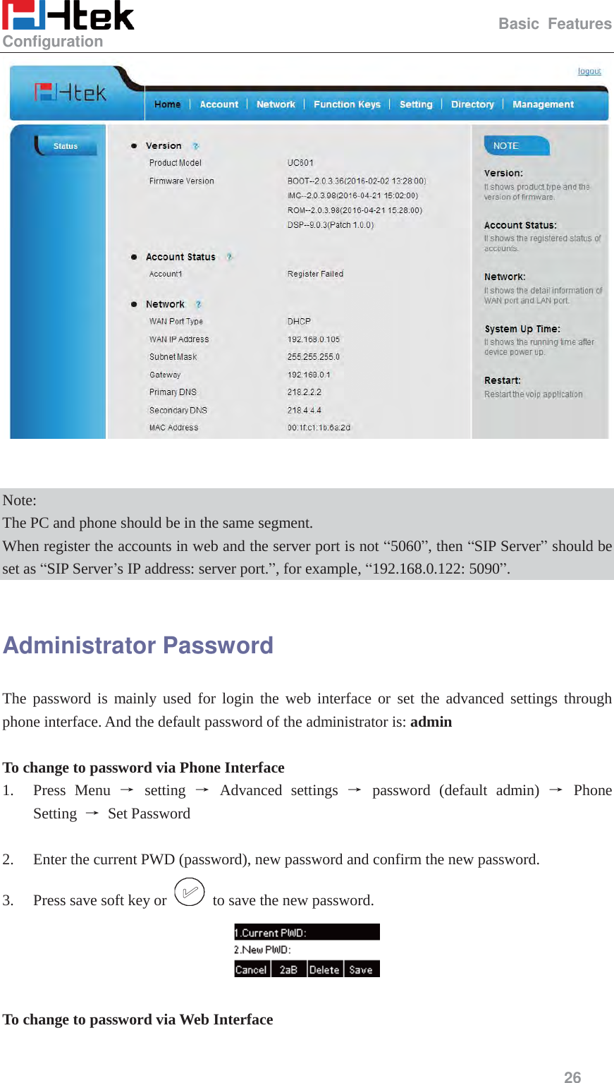                                                   Basic Features Configuration     26     Note: The PC and phone should be in the same segment. When register the accounts in web and the server port is not &ldquo;5060&rdquo;, then &ldquo;SIP Server&rdquo; should be set as &ldquo;SIP Server&rsquo;s IP address: server port.&rdquo;, for example, &ldquo;192.168.0.122: 5090&rdquo;.  Administrator Password The password is mainly used for login the web interface or set the advanced settings through phone interface. And the default password of the administrator is: admin  To change to password via Phone Interface 1. Press Menu ė setting ė Advanced settings ė password (default admin) ė Phone Setting  ė Set Password  2. Enter the current PWD (password), new password and confirm the new password. 3. Press save soft key or    to save the new password.   To change to password via Web Interface  