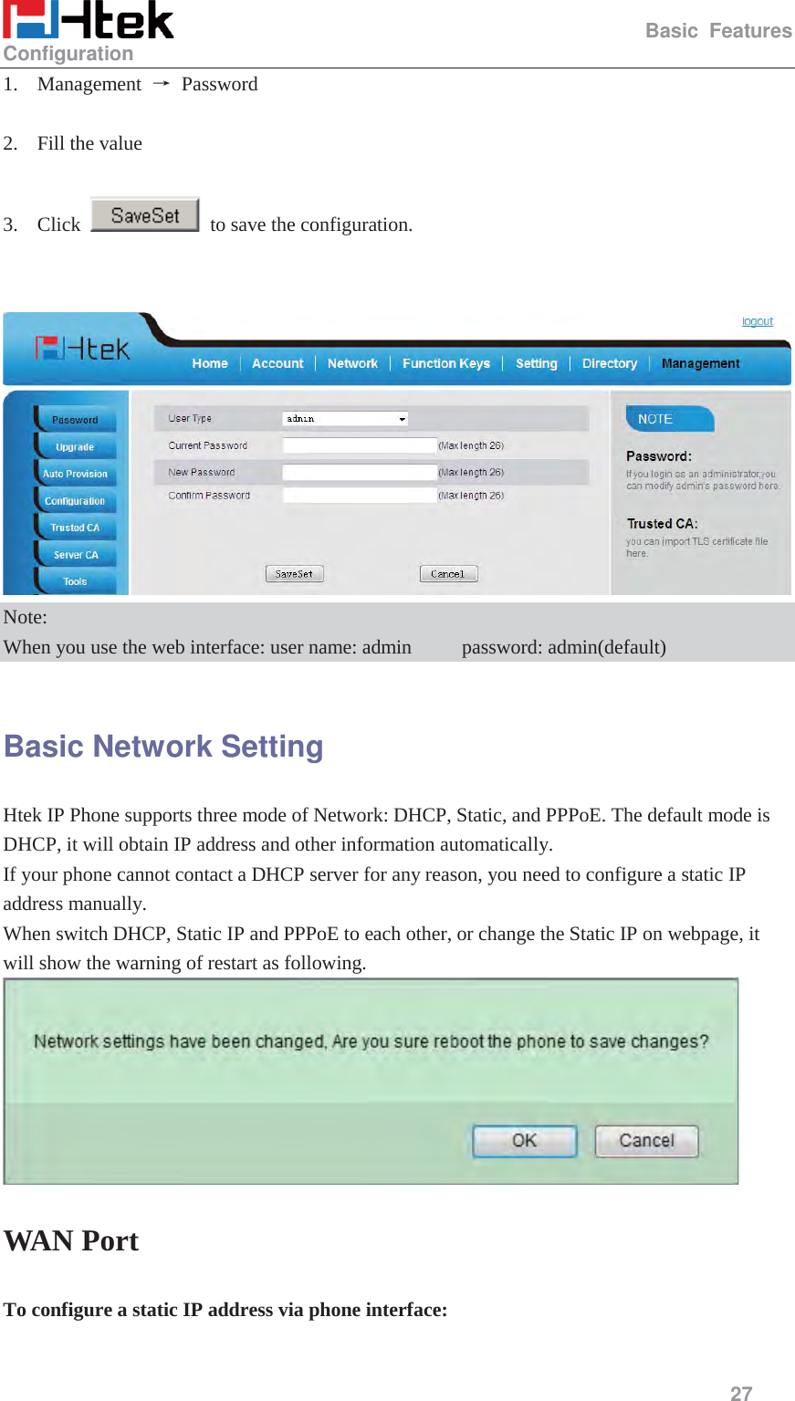                                                   Basic Features Configuration     27  1. Management  ė Password   2. Fill the value  3. Click    to save the configuration.    Note: When you use the web interface: user name: admin          password: admin(default)  Basic Network Setting Htek IP Phone supports three mode of Network: DHCP, Static, and PPPoE. The default mode is DHCP, it will obtain IP address and other information automatically.     If your phone cannot contact a DHCP server for any reason, you need to configure a static IP address manually. When switch DHCP, Static IP and PPPoE to each other, or change the Static IP on webpage, it will show the warning of restart as following.  WAN Port To configure a static IP address via phone interface:  