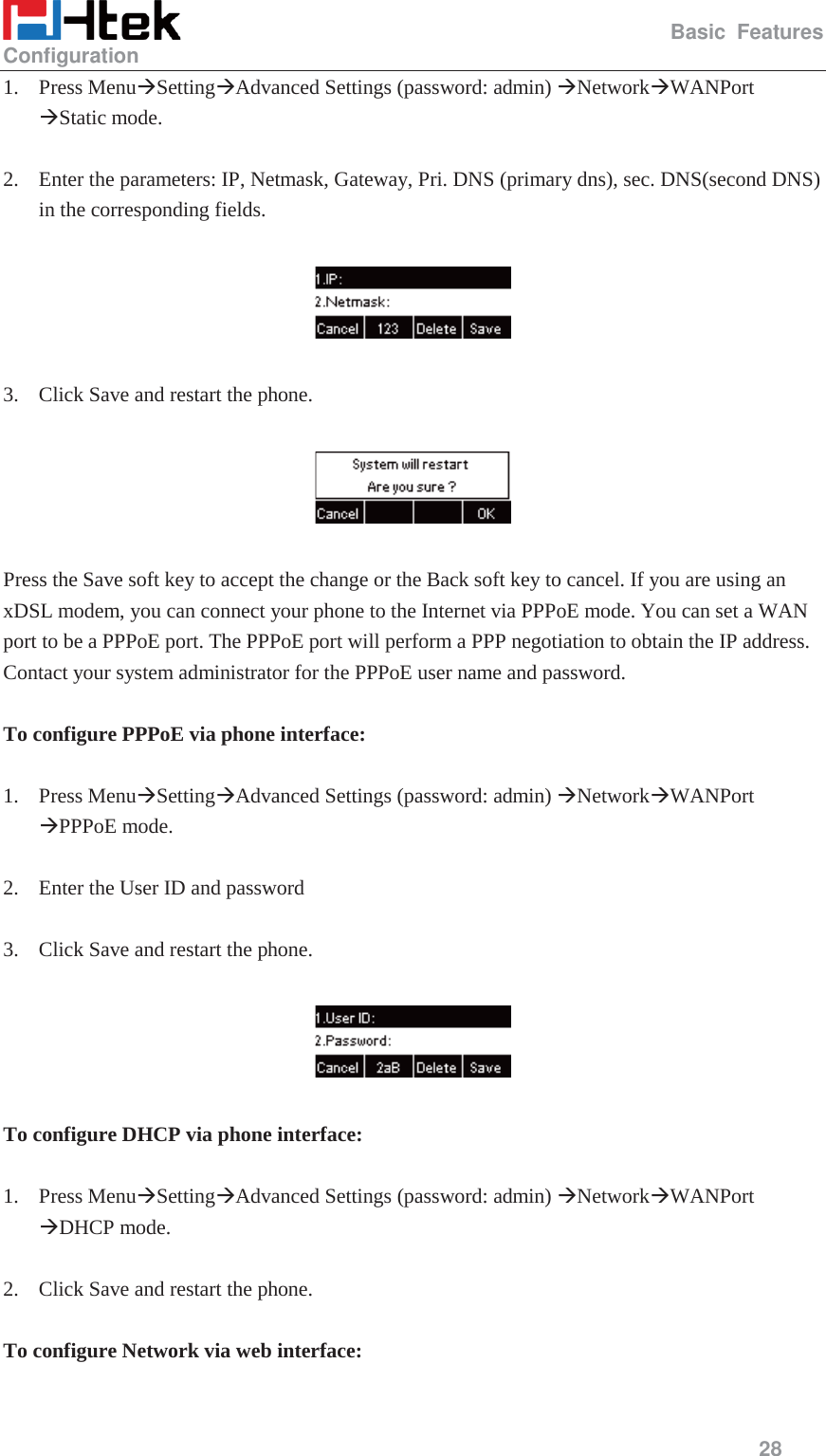                                                   Basic Features Configuration     28  1. Press Menu&AElig;Setting&AElig;Advanced Settings (password: admin) &AElig;Network&AElig;WANPort &AElig;Static mode.  2. Enter the parameters: IP, Netmask, Gateway, Pri. DNS (primary dns), sec. DNS(second DNS) in the corresponding fields.    3. Click Save and restart the phone.    Press the Save soft key to accept the change or the Back soft key to cancel. If you are using an xDSL modem, you can connect your phone to the Internet via PPPoE mode. You can set a WAN port to be a PPPoE port. The PPPoE port will perform a PPP negotiation to obtain the IP address. Contact your system administrator for the PPPoE user name and password.  To configure PPPoE via phone interface:  1. Press Menu&AElig;Setting&AElig;Advanced Settings (password: admin) &AElig;Network&AElig;WANPort &AElig;PPPoE mode.  2. Enter the User ID and password  3. Click Save and restart the phone.    To configure DHCP via phone interface:  1. Press Menu&AElig;Setting&AElig;Advanced Settings (password: admin) &AElig;Network&AElig;WANPort &AElig;DHCP mode.  2. Click Save and restart the phone.  To configure Network via web interface:  